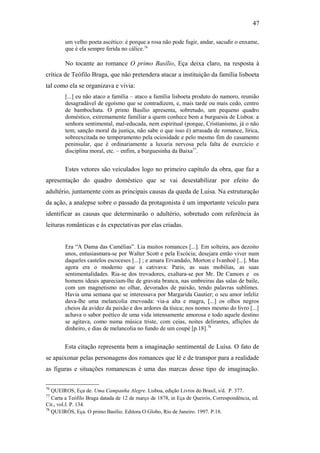 47
um velho poeta ascético: é porque a rosa não pode fugir, andar, sacudir o enxame,
que é ela sempre ferida no cálice.76
No tocante ao romance O primo Basílio, Eça deixa claro, na resposta à
crítica de Teófilo Braga, que não pretendera atacar a instituição da família lisboeta
tal como ela se organizava e vivia:
[...] eu não ataco a família – ataco a família lisboeta produto do namoro, reunião
desagradável de egoísmo que se contradizem, e, mais tarde ou mais cedo, centro
de bambochata. O primo Basílio apresenta, sobretudo, um pequeno quadro
doméstico, extremamente familiar a quem conhece bem a burguesia de Lisboa: a
senhora sentimental, mal-educada, nem espiritual (porque, Cristianismo, já o não
tem; sanção moral da justiça, não sabe o que isso é) arrasada de romance, lírica,
sobreexcitada no temperamento pela ociosidade e pelo mesmo fim do casamento
peninsular, que é ordinariamente a luxuria nervosa pela falta de exercício e
disciplina moral, etc. – enfim, a burguesinha da Baixa77
.
Estes vetores são veiculados logo no primeiro capítulo da obra, que faz a
apresentação do quadro doméstico que se vai desestabilizar por efeito do
adultério, juntamente com as principais causas da queda de Luisa. Na estruturação
da ação, a analepse sobre o passado da protagonista é um importante veículo para
identificar as causas que determinarão o adultério, sobretudo com referência às
leituras românticas e às expectativas por elas criadas.
Era “A Dama das Camélias”. Lia muitos romances [...]. Em solteira, aos dezoito
anos, entusiasmara-se por Walter Scott e pela Escócia; desejara então viver num
daqueles castelos escoceses [...] ; e amara Ervandalo, Morton e Ivanhoé [...]. Mas
agora era o moderno que a cativava: Paris, as suas mobilias, as suas
sentimentalidades. Ria-se dos trovadores, exaltara-se por Mr. De Camors e os
homens ideais apareciam-lhe de gravata branca, nas umbreiras das salas de baile,
com um magnetismo no olhar, devorados de paixão, tendo palavras sublimes.
Havia uma semana que se interessava por Margarida Gautier; o seu amor infeliz
dava-lhe uma melancolia enevoada: via-a alta e magra, [...] os olhos negros
cheios da avidez da paixão e dos ardores da tísica; nos nomes mesmo do livro [...]
achava o sabor poético de uma vida intensamente amorosa e todo aquele destino
se agitava, como numa música triste, com ceias, noites delirantes, aflições de
dinheiro, e dias de melancolia no fundo de um coupé [p.18].78
Esta citação representa bem a imaginação sentimental de Luísa. O fato de
se apaixonar pelas personagens dos romances que lê e de transpor para a realidade
as figuras e situações romanescas é uma das marcas desse tipo de imaginação.
76
QUEIROS, Eça de. Uma Campanha Alegre. Lisboa, edição Livros do Brasil, s/d. P. 377.
77
Carta a Teófilo Braga datada de 12 de março de 1878, in Eça de Queirós, Correspondência, ed.
Cit., vol.I. P. 134.
78
QUEIRÓS, Eça. O primo Basílio. Editora O Globo, Rio de Janeiro. 1997. P.18.
 