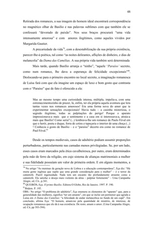 48
Retirada dos romances, a sua imagem do homem ideal encontrará correspondência
no magnético olhar de Basílio e nas palavras sublimes com que também ele se
confessará “devorado de paixão”. Nos seus braços procurará “uma vida
intensamente amorosa” e com amores ilegítimos, como aqueles vividos por
Margarida Gautier.
A precariedade da vida79
, com a desestabilização da sua própria existência,
parecer-lhe-á poética, tal como “as noites delirantes, aflições de dinheiro, e dias de
melancolia” da Dama das Camélias. A sua própria vida também será determinada
Mais tarde, quando Basílio arranja o “ninho”, “aquele ‘Paraíso’ secreto,
como num romance, lhe dava a esperança de felicidade excepcionais”80
.
Deslocando-se para o primeiro encontro no local secreto, a imaginação romanesca
de Luísa fará com que ela imagine um espaço de luxo e bom gosto que contrasta
com o “Paraíso” que de fato é oferecido a ela:
Mas ao mesmo tempo uma curiosidade intensa, múltipla, impelia-a, com uma
estremecimentozinho de prazer, lá, enfim, ter ela própria aquela aventura que lera
tantas vezes nos romances amorosos! Era uma forma nova do amor que ia
experimentar sensações excepcionais! Havia tudo – a casinha misteriosa, o
segredo ilegítimo, todas as palpitações do perigo! Porque o aparato
impressionava-a mais que o sentimento e a casa em si interessava-a, atraia-a
mais que Basílio! Como seria? (...) lembrava-lhe um romance de Paulo Féval em
que o herói, poeta e duque, forra de cetins e tapeçaria o interior de uma choça (...)
! Conhecia o gosto de Basílio – e o “paraíso” decerto era como no romance de
Paul Féval.81
Desde os tempos medievais, casos de adultério podiam assumir proporções
perturbadoras, particularmente nas camadas menos privilegiadas. Se, por um lado,
esses casos eram marcados pela ética cavalheiresca, por outro, eram determinados
pela mão de ferro da religião, em cujo sistema de alianças matrimoniais a mulher
e sua fidelidade possuíam um valor de primeira ordem. E em alguns momentos, a
79
No artigo “As meninas da geração nova de Lisboa e a educação contemporânea”, Eça diz: “Há
muita gente ingênua que supõe que uma grande consideração para a mulher” – é o terror da
catástrofe. Pueril ingenuidade. Nada tem um encanto tão profundamente atraente como a
catástrofe. Ela satisfaz o desejo mais violento da alma – palpitar fortemente” – Uma Campanha
Alegre, ed. Cit., p.341.
80
QUEIRÓS, Eça. O primo Basílio. Editora O Globo, Rio de Janeiro. 1997. P. 190.
81
Ibidem. P. 195.
OBS.: No artigo “O problema do adultério”, Eça enumera os elementos do “aparato” que, para a
generalidade das mulheres, significa “ter um amante”, em que se inclui um pormenor que agrada a
Luísa em A Dama das Camélias: “a felicidade de andar melancólica no fundo de um cupê”. Em
conclusão, afirma Eça: “O homem, amam-no pela quantidade de mistério, de interesse, de
ocupação romanesca que ele dá à sua existência. De resto, amam o amor. (Uma Campanha Alegre,
ed. Cit, pp 393-394).
 