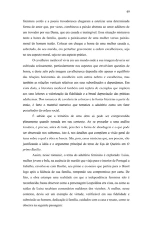49
literatura cortês e a poesia trovadoresca chegaram a estetizar uma determinada
forma de amor que, por vezes, combinava a paixão abstrata ao amor adúltero de
um trovador por sua Dama, que era casada e inatingível. Essa situação misturava
tanto a honra da família, quanto a paixão-amor de uma mulher versus paixão-
moral do homem traído. Colocar em cheque a honra de uma mulher casada e,
sobretudo, do seu marido, era perturbar gravemente a ordem cavalheiresca, seja
no seu aspecto moral, seja no seu aspecto prático.
O cavalheiro medieval vivia em um mundo onde a sua imagem deveria ser
cultivada zelosamente, particularmente nos aspectos que envolviam questões de
honra, e deste zelo pela imagem cavalheiresca dependia não apenas o equilíbrio
das relações horizontais do cavalheiro com outros nobres e cavalheiros, mas
também as relações verticais relativas aos seus subordinados e dependentes. Em
vista disto, a literatura medieval também está repleta de exemplos que impõem
aos seus leitores a valorização da fidelidade e a brutal depreciação das práticas
adulterinas. Dos romances de cavalaria às crônicas e às fontes literárias a partir de
então, é farto o material narrativo que tematiza o adultério como um fator
perturbador da ordem social.
É sabido que a temática de uma obra só pode ser compreendida
plenamente quando tomada em seu contexto. Ao se proceder a uma análise
temática, é preciso, antes de tudo, perceber a forma de abordagem e o que pode
ser observado nos subtemas, isto é, nos detalhes que compõem a visão geral do
tema sobre o qual a obra se baseia. São, pois, essas minúcias que, aos poucos, vão
justificando a idéia e o argumento principal do texto de Eça de Queirós em O
primo Basílio.
Assim, nesse romance, o tema do adultério feminino é explorado: Luisa,
mulher jovem e bela, na ausência do marido que viaja para o interior de Portugal a
trabalho, envolve-se com Basílio, seu primo e ex-noivo que partira para o Brasil
logo após a falência de sua família, rompendo seu compromisso por carta. De
fato, a obra estampa uma realidade em que a independência feminina não é
reconhecida; basta observar como a personagem Leopoldina era vista, ou como as
saídas de Luisa recebiam comentários maldosos dos vizinhos. A mulher, nesse
contexto, devia ser um exemplo de virtude, verificável em sua fidelidade e
submissão ao homem, dedicação à família, cuidados com a casa e recato, como se
observa na seguinte passagem:
 