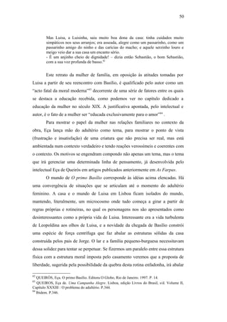 50
Mas Luisa, a Luisinha, saiu muito boa dona da casa: tinha cuidados muito
simpáticos nos seus arranjos; era asseada, alegre como um passarinho, como um
passarinho amigo do ninho e das carícias do macho; e aquele serzinho louro e
meigo veio dar a sua casa um encanto sério.
- É um anjinho cheio de dignidade! – dizia então Sebastião, o bom Sebastião,
com a sua voz profunda de basso.82
Este retrato da mulher de família, em oposição às atitudes tomadas por
Luisa a partir de seu reencontro com Basílio, é qualificado pelo autor como um
“acto fatal da moral moderna”83
decorrente de uma série de fatores entre os quais
se destaca a educação recebida, como podemos ver no capítulo dedicado a
educação da mulher no século XIX. A justificativa apontada, pelo intelectual e
autor, é o fato de a mulher ser “educada exclusivamente para o amor”84
.
Para mostrar o papel da mulher nas relações familiares no contexto da
obra, Eça lança mão do adultério como tema, para mostrar o ponto de vista
(frustração e insatisfação) de uma criatura que não precisa ser real, mas está
ambientada num contexto verdadeiro e tendo reações verossímeis e coerentes com
o contexto. Os motivos se engendram compondo não apenas um tema, mas o tema
que irá gerenciar uma determinada linha de pensamento, já desenvolvida pelo
intelectual Eça de Queirós em artigos publicados anteriormente em As Farpas.
O mundo de O primo Basílio corresponde às idéias acima elencadas. Há
uma convergência de situações que se articulam até o momento do adultério
feminino. A casa e o mundo de Luisa em Lisboa ficam isolados do mundo,
mantendo, literalmente, um microcosmo onde tudo começa a girar a partir de
regras próprias e rotineiras, no qual os personagens nos são apresentados como
desinteressantes como a própria vida de Luisa. Interessante era a vida turbulenta
de Leopoldina aos olhos de Luisa, e a novidade da chegada de Basílio constrói
uma espécie de força centrífuga que faz abalar as estruturas sólidas da casa
construída pelos pais de Jorge. O lar e a família pequeno-burguesa necessitavam
dessa solidez para tentar se perpetuar. Se fizermos um paralelo entre essa estrutura
física com a estrutura moral imposta pelo casamento veremos que a proposta de
liberdade, sugerida pela possibilidade da quebra desta rotina enfadonha, irá abalar
82
QUEIRÓS, Eça. O primo Basílio. Editora O Globo, Rio de Janeiro. 1997. P. 14.
83
QUEIROS, Eça de. Uma Campanha Alegre. Lisboa, edição Livros do Brasil, s/d. Volume II,
Capítulo XXXIII : O problema do adultério. P.344.
84
Ibidem. P.346.
 
