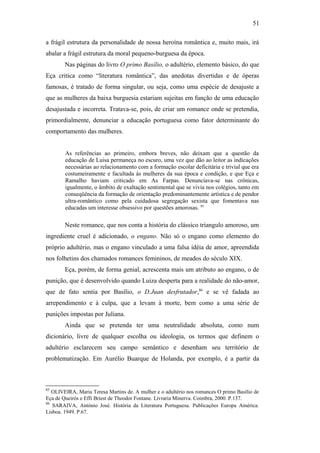 51
a frágil estrutura da personalidade de nossa heroína romântica e, muito mais, irá
abalar a frágil estrutura da moral pequeno-burguesa da época.
Nas páginas do livro O primo Basílio, o adultério, elemento básico, do que
Eça critica como “literatura romântica”, das anedotas divertidas e de óperas
famosas, é tratado de forma singular, ou seja, como uma espécie de desajuste a
que as mulheres da baixa burguesia estariam sujeitas em função de uma educação
desajustada e incorreta. Tratava-se, pois, de criar um romance onde se pretendia,
primordialmente, denunciar a educação portuguesa como fator determinante do
comportamento das mulheres.
As referências ao primeiro, embora breves, não deixam que a questão da
educação de Luisa permaneça no escuro, uma vez que dão ao leitor as indicações
necessárias ao relacionamento com a formação escolar deficitária e trivial que era
costumeiramente e facultada às mulheres da sua época e condição, e que Eça e
Ramalho haviam criticado em As Farpas. Denunciava-se nas crônicas,
igualmente, o âmbito de exaltação sentimental que se vivia nos colégios, tanto em
conseqüência da formação de orientação predominantemente artística e de pendor
ultra-romântico como pela cuidadosa segregação sexista que fomentava nas
educadas um interesse obsessivo por questões amorosas. 85
Neste romance, que nos conta a história do clássico triangulo amoroso, um
ingrediente cruel é adicionado, o engano. Não só o engano como elemento do
próprio adultério, mas o engano vinculado a uma falsa idéia de amor, apreendida
nos folhetins dos chamados romances femininos, de meados do século XIX.
Eça, porém, de forma genial, acrescenta mais um atributo ao engano, o de
punição, que é desenvolvido quando Luiza desperta para a realidade do não-amor,
que de fato sentia por Basílio, o D.Juan desfrutador,86
e se vê fadada ao
arrependimento e à culpa, que a levam à morte, bem como a uma série de
punições impostas por Juliana.
Ainda que se pretenda ter uma neutralidade absoluta, como num
dicionário, livre de qualquer escolha ou ideologia, os termos que definem o
adultério esclarecem seu campo semântico e desenham seu território de
problematização. Em Aurélio Buarque de Holanda, por exemplo, é a partir da
85
OLIVEIRA, Maria Teresa Martins de. A mulher e o adultério nos romances O primo Basílio de
Eça de Queirós e Effi Briest de Theodor Fontane. Livraria Minerva. Coimbra, 2000. P.137.
86
SARAIVA, António José. História da Literatura Portuguesa. Publicações Europa América.
Lisboa. 1949. P.67.
 
