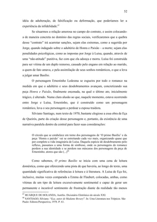 52
idéia de adulteração, de falsificação ou deformação, que poderíamos ler a
experiência da infidelidade.87
Se situarmos a relação amorosa no campo do contrato, e assim colocando-
a de maneira concreta no domínio das regras sociais, verificaremos que a quebra
desse “contrato” irá acarretar sanções, sejam elas extremas, como a sugerida por
Jorge, quando indagado sobre o adultério de Honra e Paixão – a morte; sejam elas
penalidades psicológicas, como as impostas por Jorge à Luisa, quando, através de
uma “não-atitude” punitiva, faz com que ela adoeça e morra. Luísa foi construída
para ser vitima de um duplo remorso, causado pelo engano em relação ao marido,
a quem de fato amava, e pela assimilação de seus sonhos românticos, o que a leva
a julgar amar Basílio.
O personagem Ernestinho Ledesma se esgueira por todo o romance na
medida em que o adultério e seus desdobramentos avançam, concretizando sua
peça Honra e Paixão, finalmente encenada, na qual o último ato, inicialmente
trágico, é alterado. Numa clara alusão ao que, naquele momento, estava ocorrendo
entre Jorge e Luísa, Ernestinho, que é construído como um personagem
romântico, leva o seu personagem a perdoar a esposa traidora.
Silviano Santiago, num texto de 1970, bastante elogioso a essa obra de Eça
de Queirós, parte da criação desse personagem e, portanto, da existência de uma
narrativa paralela dentro da central para fazer suas considerações:
O círculo que se estabelece em torno dos personagens de ‘O primo Basílio’ e da
peça ‘Honra e paixão’ vai se estreitando cada vez mais, organizando quase que
por completo a vida imaginária de Luísa. Daquela espécie de desdobramento pelo
reflexo, passamos a uma forma de simbiose, onde os personagens do romance
perdem a sua identidade e se perdem nas máscaras dos personagens da peça de
Ernestinho, atores que são (...)88
Como sabemos, O primo Basílio se inicia com uma cena de leitura
doméstica, como que oferecendo uma pista de que haveria, ao longo do texto, uma
quantidade significativa de referências à leitura e à literatura. A Luísa de Eça foi,
inclusive, muitas vezes comparada a Emma de Flaubert, colocadas, ambas, como
vítimas de um tipo de leitura excessivamente sentimental e capaz de gerar um
permanente e incurável sentimento de frustração diante da realidade tão menos
87
BUARQUE DE HOLANDA, Aurélio. Dicionário Eletrônico do século XXI.
88
SANTIAGO, Silviano. “Eça, autor de Madame Bovary”. In: Uma Literatura nos Trópicos. São
Paulo: Editora Perspectiva, 1978. P. 61.
 