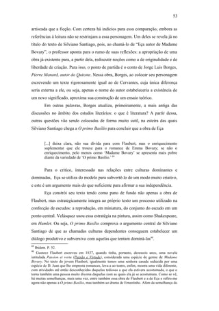 53
arriscada que a ficção. Com certeza há indícios para essa comparação, embora as
referências à leitura não se restrinjam a essa personagem. Um deles se revela já no
título do texto de Silviano Santiago, pois, ao chamá-lo de “Eça autor de Madame
Bovary”, o professor aponta para o rumo de suas reflexões: a apropriação de uma
obra já existente para, a partir dela, rediscutir noções como a de originalidade e de
liberdade de criação. Para isso, o ponto de partida é o conto de Jorge Luis Borges,
Pierre Menard, autor do Quixote. Nessa obra, Borges, ao colocar seu personagem
escrevendo um texto rigorosamente igual ao de Cervantes, cuja única diferença
seria externa a ele, ou seja, apenas o nome do autor estabeleceria a existência de
um novo significado, aproxima sua construção de um ensaio teórico.
Em outras palavras, Borges atualiza, primeiramente, a mais antiga das
discussões no âmbito dos estudos literários: o que é literatura? A partir dessa,
outras questões vão sendo colocadas de forma muito sutil, na esteira das quais
Silviano Santiago chega a O primo Basílio para concluir que a obra de Eça
[...] deixa clara, não sua dívida para com Flaubert, mas o enriquecimento
suplementar que ele trouxe para o romance de Emma Bovary; se não o
enriquecimento, pelo menos como ‘Madame Bovary’ se apresenta mais pobre
diante da variedade de ‘O primo Basílio.’ 89
Para o crítico, interessado nas relações entre culturas dominantes e
dominadas, Eça se utiliza do modelo para subvertê-lo de um modo muito criativo,
e este é um argumento mais do que suficiente para afirmar a sua independência.
Eça constrói seu texto tendo como pano de fundo não apenas a obra de
Flaubert, mas estrategicamente integra ao próprio texto um processo utilizado na
confecção de escudos: a reprodução, em miniatura, do conjunto do escudo em um
ponto central. Velásquez usou essa estratégia na pintura, assim como Shakespeare,
em Hamlet. Ou seja, O primo Basílio comprova o argumento central de Silviano
Santiago de que as chamadas culturas dependentes conseguem estabelecer um
diálogo produtivo e subversivo com aquelas que tentam dominá-las90
.
89
Ibidem. P. 52.
90
Gustave Flaubert escreveu em 1837, quando tinha, portanto, dezesseis anos, uma novela
intitulada Passion et vertu (Paixão e Virtude), considerada uma espécie de germe de Madame
Bovary. No texto do jovem Flaubert, igualmente temos uma senhora casada seduzida por uma
espécie de D. Juan que lhe empresta romances, leva-a ao teatro, enfim, mostra uma vida diferente,
com atividades até então desconhecidas daquelas tediosas a que ela estivera acostumada, o que o
torna também uma pessoa muito diversa daquelas com as quais ela já se acostumara. Como se vê,
há muitas semelhanças, mais uma vez, entre também essa obra de Flaubert e a de Eça e refiro-me
agora não apenas a O primo Basílio, mas também ao drama de Ernestinho. Além da semelhança do
 