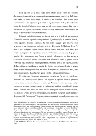 54
Esse aspecto não é nosso foco neste estudo, assim como não estamos
diretamente interessados no mapeamento das cenas em que o exercício da leitura,
com todas as suas implicações, é mostrado no romance. Até porque esse
levantamento já foi apontado por outros e rigorosamente feito pela professora
Maria do Rosário Cunha, de modo que não há como negar o quanto Eça esteve
interessado em figurar, através dos hábitos de seus personagens, as mudanças no
modo de produzir e de consumir literatura.
Estamos mais interessados no fato de que se a criação do personagem
Ernestinho sustenta a grande transgressão de Eça em relação ao modelo francês,
como apontou Silviano Santiago, há um outro aspecto que envolve esse
personagem não diretamente analisado no texto “Eça, autor de Madame Bovary”,
para o qual dirigimos nossa atenção. Para o crítico brasileiro, Eça optou por
revelar os impactos da experiência com o adultério na exterioridade da peça, as
reações dos personagens em Honra e paixão substituem, em boa parte, a
exploração do mundo interior dos envolvidos. Para além disso, e aponto para o
centro de meus interesses, há um grande investimento de Eça em figurar, através
de Ernestinho, os bastidores da escrita. Os limites impostos aos desejos criativos
desse escritor são representados por meio da vontade do produtor da peça, mas
também das reações daqueles para quem o texto é lido em primeira mão.
Relembremos Viagens na minha terra, de Almeida Garrett e o Vinte horas
de liteira, de Camilo Castelo Branco. Em especial o capítulo cinco da primeira
obra e, mais genericamente, as conversas de Antonio Joaquim com seu amigo
escritor, no segundo romance: temos aí explanações didáticas e também divertidas
sobre a escrita e seus mistérios. Esses autores não apenas narram acontecimentos,
experiências vividas por seus personagens, mas também exercitam a auto-reflexão
de que nos fala Compagnon91
, inserem os tais manuais de instrução em seus textos
título, o protagonista de Passion et vertu chama-se Ernesto. O fato é que é impossível saber se Eça
leu esse texto de Flaubert, embora essa informação não seja de modo algum preponderante numa
abordagem como a que realizamos aqui. Acrescentamos esse dado apenas para ressaltar que, no
nosso entender, embora o estudo das fontes seja importante e necessário, há o risco de não se
chegar a lugar nenhum ou, ao contrário, de se chegar a tantos e diferentes lugares que já não
saberemos mais onde nos encontramos. Só para apimentar a questão, é preciso lembrar que o
enredo de O primo Basílio de certa forma anuncia o que estará presente no conto No moinho,
publicado em 1880, dois anos depois, portanto, de a narrativa de Luísa, Basílio e Jorge ter sido
revelada. Há informações mais detalhadas sobre a relação entre Eça e Flaubert no Suplemento ao
Dicionário de Eça de Queiroz, nas páginas 175-179.
91
COMPAGNON, Antoine. Os cinco paradoxos da modernidade. Belo Horizonte: Ed. UFMG,
1990.
 