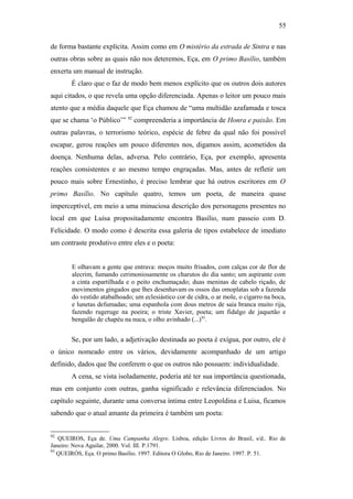 55
de forma bastante explícita. Assim como em O mistério da estrada de Sintra e nas
outras obras sobre as quais não nos deteremos, Eça, em O primo Basílio, também
enxerta um manual de instrução.
É claro que o faz de modo bem menos explícito que os outros dois autores
aqui citados, o que revela uma opção diferenciada. Apenas o leitor um pouco mais
atento que a média daquele que Eça chamou de “uma multidão azafamada e tosca
que se chama ‘o Público’” 92
compreenderia a importância de Honra e paixão. Em
outras palavras, o terrorismo teórico, espécie de febre da qual não foi possível
escapar, gerou reações um pouco diferentes nos, digamos assim, acometidos da
doença. Nenhuma delas, adversa. Pelo contrário, Eça, por exemplo, apresenta
reações consistentes e ao mesmo tempo engraçadas. Mas, antes de refletir um
pouco mais sobre Ernestinho, é preciso lembrar que há outros escritores em O
primo Basílio. No capítulo quatro, temos um poeta, de maneira quase
imperceptível, em meio a uma minuciosa descrição dos personagens presentes no
local em que Luísa propositadamente encontra Basílio, num passeio com D.
Felicidade. O modo como é descrita essa galeria de tipos estabelece de imediato
um contraste produtivo entre eles e o poeta:
E olhavam a gente que entrava: moços muito frisados, com calças cor de flor de
alecrim, fumando cerimoniosamente os charutos do dia santo; um aspirante com
a cinta espartilhada e o peito enchumaçado; duas meninas de cabelo riçado, de
movimentos gingados que lhes desenhavam os ossos das omoplatas sob a fazenda
do vestido atabalhoado; um eclesiástico cor de cidra, o ar mole, o cigarro na boca,
e lunetas defumadas; uma espanhola com dous metros de saia branca muito rija,
fazendo rugeruge na poeira; o triste Xavier, poeta; um fidalgo de jaquetão e
bengalão de chapéu na nuca, o olho avinhado (...)93
.
Se, por um lado, a adjetivação destinada ao poeta é exígua, por outro, ele é
o único nomeado entre os vários, devidamente acompanhado de um artigo
definido, dados que lhe conferem o que os outros não possuem: individualidade.
A cena, se vista isoladamente, poderia até ter sua importância questionada,
mas em conjunto com outras, ganha significado e relevância diferenciados. No
capítulo seguinte, durante uma conversa íntima entre Leopoldina e Luisa, ficamos
sabendo que o atual amante da primeira é também um poeta:
92
QUEIROS, Eça de. Uma Campanha Alegre. Lisboa, edição Livros do Brasil, s/d.. Rio de
Janeiro: Nova Aguilar, 2000. Vol. III. P.1791.
93
QUEIRÓS, Eça. O primo Basílio. 1997. Editora O Globo, Rio de Janeiro. 1997. P. 51.
 