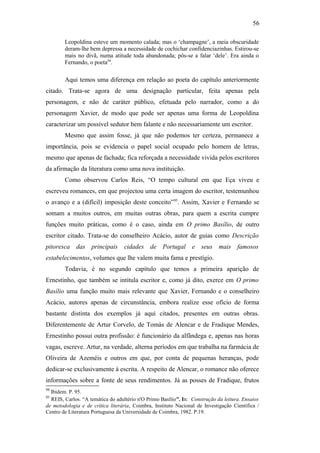 56
Leopoldina esteve um momento calada; mas o ‘champagne’, a meia obscuridade
deram-lhe bem depressa a necessidade de cochichar confidenciazinhas. Estirou-se
mais no divã, numa atitude toda abandonada; pôs-se a falar ‘dele’. Era ainda o
Fernando, o poeta94
.
Aqui temos uma diferença em relação ao poeta do capítulo anteriormente
citado. Trata-se agora de uma designação particular, feita apenas pela
personagem, e não de caráter público, efetuada pelo narrador, como a do
personagem Xavier, de modo que pode ser apenas uma forma de Leopoldina
caracterizar um possível sedutor bem falante e não necessariamente um escritor.
Mesmo que assim fosse, já que não podemos ter certeza, permanece a
importância, pois se evidencia o papel social ocupado pelo homem de letras,
mesmo que apenas de fachada; fica reforçada a necessidade vivida pelos escritores
da afirmação da literatura como uma nova instituição.
Como observou Carlos Reis, “O tempo cultural em que Eça viveu e
escreveu romances, em que projectou uma certa imagem do escritor, testemunhou
o avanço e a (difícil) imposição deste conceito”95
. Assim, Xavier e Fernando se
somam a muitos outros, em muitas outras obras, para quem a escrita cumpre
funções muito práticas, como é o caso, ainda em O primo Basílio, de outro
escritor citado. Trata-se do conselheiro Acácio, autor de guias como Descrição
pitoresca das principais cidades de Portugal e seus mais famosos
estabelecimentos, volumes que lhe valem muita fama e prestígio.
Todavia, é no segundo capítulo que temos a primeira aparição de
Ernestinho, que também se intitula escritor e, como já dito, exerce em O primo
Basílio uma função muito mais relevante que Xavier, Fernando e o conselheiro
Acácio, autores apenas de circunstância, embora realize esse ofício de forma
bastante distinta dos exemplos já aqui citados, presentes em outras obras.
Diferentemente de Artur Corvelo, de Tomás de Alencar e de Fradique Mendes,
Ernestinho possui outra profissão: é funcionário da alfândega e, apenas nas horas
vagas, escreve. Artur, na verdade, alterna períodos em que trabalha na farmácia de
Oliveira de Azeméis e outros em que, por conta de pequenas heranças, pode
dedicar-se exclusivamente à escrita. A respeito de Alencar, o romance não oferece
informações sobre a fonte de seus rendimentos. Já as posses de Fradique, frutos
94
Ibidem. P. 95.
95
REIS, Carlos. “A temática do adultério n'O Primo Basílio”. In: Construção da leitura. Ensaios
de metodologia e de crítica literária, Coimbra, Instituto Nacional de Investigação Científica /
Centro de Literatura Portuguesa da Universidade de Coimbra, 1982. P.19.
 