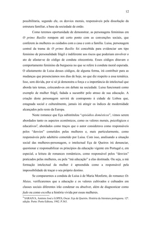 12
possibilitaria, segundo ele, os desvios morais, responsáveis pela dissolução da
estrutura familiar, a base da sociedade de então.
Como teremos oportunidade de demonstrar, as personagens femininas em
O primo Basílio rompem até certo ponto com as convenções sociais, que
conferem às mulheres os cuidados com a casa e com a família. Luisa, personagem
central da trama de O primo Basílio foi concebida para evidenciar um tipo
feminino de personalidade frágil e indiferente aos riscos que poderiam envolver o
ato de afastar-se do código de conduta oitocentista. Esses códigos ditavam o
comportamento feminino da burguesia no que se refere à conduta moral esperada.
O afastamento de Luisa desses códigos, de alguma forma, irá contribuir para as
mudanças que presenciamos nos dias de hoje, no que diz respeito a essa temática.
Isso, sem dúvida, por si só já demonstra a força e a importância do intelectual que
aborda tais temas, colocando-os em debate na sociedade. Luisa funcionará como
exemplo de mulher frágil, fadada a sucumbir pelo atraso de sua educação. A
criação deste personagem servirá de contraponto à cidade de Lisboa que,
estagnada social e culturalmente, jamais irá atingir os índices de modernidade
alcançados pelo resto da Europa.
Neste romance que Eça subintitulou “episódios domésticos”, vimos serem
abordados tanto os aspectos econômicos, como os valores morais, psicológicos e
educativos4
, abordados como traços que o autor considerava como responsáveis
pelos “desvios” cometidos pelas mulheres e, mais particularmente, como
responsáveis pelo adultério cometido por Luisa. Com isso, analisando a situação
social das mulheres-personagem, o intelectual Eça de Queiros irá denunciar,
questionar e responsabilizar os princípios da educação vigente em Portugal e, em
especial, a leitura de romances românticos, como responsável pelos “desvios”
praticados pelas mulheres, ou pela “má educação” a elas destinada. Ou seja, a má
formação intelectual da mulher é apreendida como a responsável pela
impossibilidade de traçar o seu próprio destino.
Se compararmos a conduta de Luisa à de Maria Monforte, do romance Os
Maias, verificaremos que a educação e os valores cultivados e cultuados em
classes sociais diferentes irão condenar ou absolver, além de diagnosticar como
fado ou como escolha a história vivida por essas mulheres.
4
SARAIVA, António José e LOPES, Oscar. Eça de Queirós. História da literatura portuguesa. 12ª.
edição. Porto: Porto Editora, 1982. P.563.
 