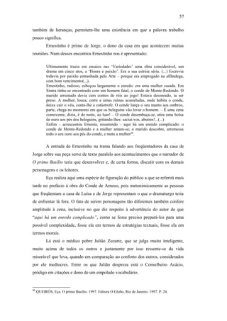 57
também de heranças, permitem-lhe uma existência em que a palavra trabalho
pouco significa.
Ernestinho é primo de Jorge, o dono da casa em que acontecem muitas
reuniões. Num desses encontros Ernestinho nos é apresentado:
Ultimamente trazia em ensaios nas ‘Variedades’ uma obra considerável, um
drama em cinco atos, a ‘Honra e paixão’. Era a sua estréia séria. (...) Escrevia
todavia por paixão entranhada pela Arte – porque era empregado na alfândega,
com bom vencimento(...).
Ernestinho, radioso, esboçou largamente o enredo: era uma mulher casada. Em
Sintra tinha-se encontrado com um homem fatal, o conde de Monte-Redondo. O
marido arruinado devia cem contos de réis ao jogo! Estava desonrado, ia ser
preso. A mulher, louca, corre a umas ruínas acasteladas, onde habita o conde,
deixa cair o véu, conta-lhe a catástrofe. O conde lança o seu manto aos ombros,
parte, chega no momento em que os beleguins vão levar o homem. – É uma cena
comovente, dizia, é de noite, ao luar! – O conde desembuça-se, atira uma bolsa
de ouro aos pés dos beleguins, gritando-lhes: saciai-vos, abutres!...(...)
Enfim – acrescentou Ernesto, resumindo – aqui há um enredo complicado: o
conde de Monte-Redondo e a mulher amam-se; o marido descobre, arremessa
todo o seu ouro aos pés do conde, e mata a mulher96
.
A entrada de Ernestinho na trama falando aos freqüentadores da casa de
Jorge sobre sua peça serve de texto paralelo aos acontecimentos que o narrador de
O primo Basílio teria que desenvolver e, de certa forma, discutir com os demais
personagens e os leitores.
Eça realiza aqui uma espécie de figuração do público a que se referirá mais
tarde no prefácio à obra do Conde de Arnoso, pois metonimicamente as pessoas
que freqüentam a casa de Luísa e de Jorge representam o que o dramaturgo teria
de enfrentar lá fora. O fato de serem personagens tão diferentes também confere
amplitude à cena, inclusive no que diz respeito à advertência do autor de que
“aqui há um enredo complicado”, como se fosse preciso prepará-los para uma
possível complexidade, fosse ela em termos de estratégias textuais, fosse ela em
termos morais.
Lá está o médico pobre Julião Zuzarte, que se julga muito inteligente,
muito acima de todos os outros e justamente por isso ressente-se da vida
miserável que leva, quando em comparação ao conforto dos outros, considerados
por ele medíocres. Entre os que Julião despreza está o Conselheiro Acácio,
pródigo em citações e dono de um empolado vocabulário.
96
QUEIRÓS, Eça. O primo Basílio. 1997. Editora O Globo, Rio de Janeiro. 1997. P. 24.
 