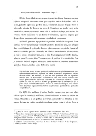 60
– Mudei, conselheiro, mudei – interrompeu Jorge. 101
.
O leitor é convidado a associar essa cena ao fato de que fora nesse mesmo
capítulo, um pouco antes dessa cena, que Jorge lera a carta de Basílio a Luisa e
tivera, portanto, a prova de que fora traído. Não restam dúvidas de que o leitor é
informado, através do discurso da peça de Ernestinho, do modo como seria
construído o romance que estava sendo lido. A confissão de Jorge, que mudara de
opinião, reflete, mais uma vez em forma de metonímia, a posição daquele que
deixara de ser mero apreciador e passara à condição de consumidor.
Ao inserir, portanto, a peça Honra e paixão e atribuir-lhe um grande êxito
junto ao público num romance construído em torno do mesmo tema, Eça oferece
duas possibilidades de realização. Embora não tenhamos a peça toda, é possível
deduzir do resumo que dela Ernestinho nos oferece, assim como do trecho que ele
lê para os amigos no capítulo dois, que se trata de um daqueles arremedos de arte,
sobre os quais Eça tanto falou.102
Antes mesmo de publicar O primo Basílio, Eça
já escrevera muito a respeito da relação entre literatura e consumo. Sobre essa
qualidade do autor, nos fala Maria do Rosário Cunha:
Foi um leitor atento, e nessa qualidade fundamentou as apreciações críticas que
constantemente exerceu e registrou em textos de natureza programática ou em
crônicas como, por exemplo, as que nos seus primeiros anos de Inglaterra
enviava para ‘A Actualidade’, constando de cada uma dessas crónicas uma
secção particularmente destinada à resenha das ‘novidades literárias’. Desta
forma, leu com os olhos do escritor que pondera sobre o fenómeno de que é
parte activa, avaliando a beleza ou a eficácia de formas e estratégias, e leu com os
olhos do crítico, especialmente atento à relação entre a quantidade e a qualidade
dos produtos103
.
Em 1878, Eça publicou O primo Basílio, romance em que esse olhar
crítico, capaz de reconhecer a diferença de qualidade entre os textos, se revelou na
prática. Dirigindo-se a um público específico, consumidor de literatura e não
apenas do texto de caráter jornalístico (embora muitas vezes o veículo fosse o
101
QUEIRÓS, Eça de. O primo Basílio. Editora O Globo, Rio de Janeiro. 1997. P.223.
102
Alguns bons exemplos dessa preocupação são os textos “O Natal – ‘a literatura de Natal’ para
crianças”, “Acerca de livros”, “O ‘Salon”, “Ainda o anarquismo. O sr. Brunetière e a imprensa”,
“Um génio que era um santo”. À exceção do último, todos os outros foram publicados na Gazeta
de Notícias (jornal brasileiro do qual Eça foi colaborador entre 1880 e 1897).
103
CUNHA, Maria do Rosário. A inscrição do livro e da leitura na ficção de Eça de Queirós.
Coimbra: Almedina, 2004. P. 96-97.
 