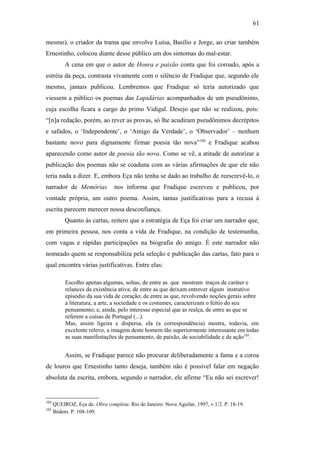 61
mesmo), o criador da trama que envolve Luísa, Basílio e Jorge, ao criar também
Ernestinho, colocou diante desse público um dos sintomas do mal-estar.
A cena em que o autor de Honra e paixão conta que foi coroado, após a
estréia da peça, contrasta vivamente com o silêncio de Fradique que, segundo ele
mesmo, jamais publicou. Lembremos que Fradique só teria autorizado que
viessem a público os poemas das Lapidárias acompanhados de um pseudônimo,
cuja escolha ficara a cargo do primo Vidigal. Desejo que não se realizou, pois:
“[n]a redação, porém, ao rever as provas, só lhe acudiram pseudônimos decrépitos
e safados, o ‘Independente’, o ‘Amigo da Verdade’, o ‘Observador’ – nenhum
bastante novo para dignamente firmar poesia tão nova”104
e Fradique acabou
aparecendo como autor de poesia tão nova. Como se vê, a atitude de autorizar a
publicação dos poemas não se coaduna com as várias afirmações de que ele não
teria nada a dizer. E, embora Eça não tenha se dado ao trabalho de reescrevê-lo, o
narrador de Memórias nos informa que Fradique escreveu e publicou, por
vontade própria, um outro poema. Assim, tantas justificativas para a recusa à
escrita parecem merecer nossa desconfiança.
Quanto às cartas, reitero que a estratégia de Eça foi criar um narrador que,
em primeira pessoa, nos conta a vida de Fradique, na condição de testemunha,
com vagas e rápidas participações na biografia do amigo. É este narrador não
nomeado quem se responsabiliza pela seleção e publicação das cartas, fato para o
qual encontra várias justificativas. Entre elas:
Escolho apenas algumas, soltas, de entre as que mostram traços de caráter e
relances da existência ativa; de entre as que deixam entrever algum instrutivo
episódio da sua vida de coração; de entre as que, revolvendo noções gerais sobre
a literatura, a arte, a sociedade e os costumes, caracterizam o feitio do seu
pensamento; e, ainda, pelo interesse especial que as realça, de entre as que se
referem a coisas de Portugal (...).
Mas, assim ligeira e dispersa, ela (a correspondência) mostra, todavia, em
excelente relevo, a imagem deste homem tão superiormente interessante em todas
as suas manifestações de pensamento, de paixão, de sociabilidade e de ação105
.
Assim, se Fradique parece não procurar deliberadamente a fama e a coroa
de louros que Ernestinho tanto deseja, também não é possível falar em negação
absoluta da escrita, embora, segundo o narrador, ele afirme “Eu não sei escrever!
104
QUEIROZ, Eça de. Obra completa. Rio de Janeiro: Nova Aguilar, 1997, v.1/2. P. 18-19.
105
Ibidem. P. 108-109.
 