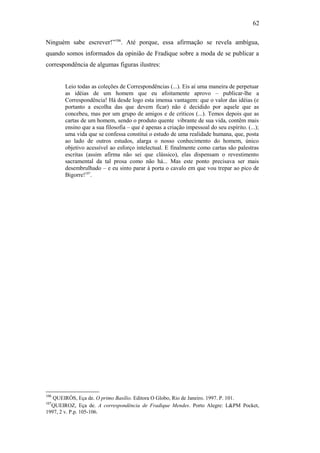 62
Ninguém sabe escrever!”106
. Até porque, essa afirmação se revela ambígua,
quando somos informados da opinião de Fradique sobre a moda de se publicar a
correspondência de algumas figuras ilustres:
Leio todas as coleções de Correspondências (...). Eis aí uma maneira de perpetuar
as idéias de um homem que eu afoitamente aprovo – publicar-lhe a
Correspondência! Há desde logo esta imensa vantagem: que o valor das idéias (e
portanto a escolha das que devem ficar) não é decidido por aquele que as
concebeu, mas por um grupo de amigos e de críticos (...). Temos depois que as
cartas de um homem, sendo o produto quente vibrante de sua vida, contêm mais
ensino que a sua filosofia – que é apenas a criação impessoal do seu espírito. (...);
uma vida que se confessa constitui o estudo de uma realidade humana, que, posta
ao lado de outros estudos, alarga o nosso conhecimento do homem, único
objetivo acessível ao esforço intelectual. E finalmente como cartas são palestras
escritas (assim afirma não sei que clássico), elas dispensam o revestimento
sacramental da tal prosa como não há... Mas este ponto precisava ser mais
desembrulhado – e eu sinto parar à porta o cavalo em que vou trepar ao pico de
Bigorre!107
.
106
QUEIRÓS, Eça de. O primo Basílio. Editora O Globo, Rio de Janeiro. 1997. P. 101.
107
QUEIROZ, Eça de. A correspondência de Fradique Mendes. Porto Alegre: L&PM Pocket,
1997, 2 v. P.p. 105-106.
 