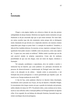 63
4
Conclusão
Chegar a esta página implica em colocar-se diante de uma das perenes
ambigüidades do desejo humano. Referimo-nos àqueles muitos momentos em que
finalmente se dá por encerrado algo que se quis muito terminar. Por outro lado,
em outras ocasiões (que não são exatamente outras porque não se distinguem
muito claramente do que deveria ser a impressão anterior), nós mesmos criamos
empecilhos para chegar ao ponto final: é a tentação do inacabável. Tentadora, a
idéia de fim é também dolorosa. Se encerrar, revisar, imprimir e entregar é bom, é
igualmente bom poder encarar o trabalho como um processo, como uma espécie
de - “é quase isso, mas ainda vai melhorar”. Melhor ainda é acreditar que um dia
será possível atender às próprias expectativas. Como não há nenhuma
possibilidade de que esse dia chegue, resta um misto de alegria, tolerância e
frustração.
Tal sensação, acreditamos e especulamos, deve ter sentido o escritor e
intelectual Eça de Queirós, que como pudemos ver, participou ativamente do
processo de desenvolvimento e modernização de Portugal numa área árdua, –
como a da educação ou da cultura – lutando contra os preconceitos, a má
formação das jovens portuguesas e o atraso generalizado que impedia o país de
inserir-se na Europa moderna do século XIX.
A luta de Eça, como pudemos observar no decorrer desta dissertação,
inicialmente esteve presente nas Farpas, de Eça de Queirós e Ramalho Ortigão.
Lá encontramos dois longos ensaios em que a questão da instrução está presente,
ambos datados de março de 1872. No primeiro deles, como esclarece já no início,
tecerá as suas reflexões sobre a instrução pública em Portugal partindo de algumas
cifras. Já no segundo, faz um balanço da educação feminina, buscando traçar um
retrato sociológico da jovem portuguesa.
 