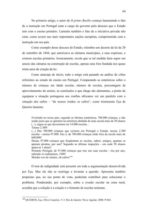 64
No primeiro artigo, o autor de O primo Basílio começa lamentando o fato
de a instrução em Portugal estar a cargo do governo pelo descaso que o Estado
tem com o ensino primário. Lamenta também o fato de a iniciativa privada não
estar, como ocorre nas mais importantes nações européias, comprometida com a
instrução em seu país.
Como exemplo desse descaso do Estado, relembra um decreto da lei de 20
de setembro de 1844, que autorizava as câmaras municipais, a suas expensas, a
criarem escolas primárias. Ironicamente, revela que se tal medida faria supor um
anseio das câmaras na construção de escolas, apenas uma fora fundada nos quase
trinta anos de criação da lei.
Como antecipa de início, todo o artigo está pautado na análise de cifras
referentes ao estado do ensino em Portugal. Comparando as estatísticas sobre o
número de crianças em idade escolar, número de escolas, porcentagem de
aproveitamento do ensino, as conclusões a que chega são alarmantes, a ponto de
equiparar a situação portuguesa aos confins africanos ver um paralelo com a
situação dos cafres – “de nossos irmãos os cafres”, como tristemente Eça de
Queirós lamenta:
Existindo no nosso país, segundo as últimas estatísticas, 700.000 crianças, e não
sendo justo que se apertem na estreiteza abafada de uma escola mais de 50 alunos
(...), segue-se que deveríamos ter 14.000 escolas...
Temos 2.300!
(...) Das 700.000 crianças que existem em Portugal o Estado, nessas 2.300
escolas - ensina 97.000. Isto é, de 700.000 crianças estão fora da escola mais de
600.000!
Destas 97.000 crianças que freqüentam as escolas, sabeis, amigos, quantas se
apuram prontas, por ano? Segundo as últimas inspeções - em cada 50 alunos
apura-se 1 aluno!
Portanto Portugal, de 97.000 crianças que traz nas suas escolas - tira por ano,
sabendo os rudimentos, 1940!
Mordei-vos de ciúmes, oh cafres!108
O tom de indignidade está presente em toda a argumentação desenvolvida
por Eça. Mas ele não se restringe a levantar a questão. Apresenta também
propostas que, no seu ponto de vista, poderiam contribuir para solucionar o
problema. Ponderando, por exemplo, sobre a evasão escolar na zona rural,
acredita que a solução é a criação e o fomento de escolas noturnas.
108
QUEIRÓS, Eça. Obra Completa. V.3. Rio de Janeiro: Nova Aguilar, 2000. P.844.
 