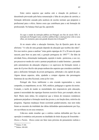 65
Entre outros aspectos que analisa está a situação do professor: o
desestímulo provocado pela baixa remuneração e falta de um plano de carreira; a
formação deficiente causada pela ausência de escolas normais que preparem o
profissional para o ofício, fatores esses que contribuem para a má formação do
professorado. No balanço final que faz, apostrofa:
Eis aqui o estado da instrução pública em Portugal, nos fins do século XIX. A
instrução em Portugal é uma canalhice pública! Que o atual governo volte os seus
olhos, um momento, para este grande desastre da civilização!109
Já no ensaio sobre a educação feminina, Eça de Queirós parte de um
aforismo: “A valia de uma geração depende da educação que recebeu das mães”.
Por esse motivo, passa a analisar “estas gentis raparigas de 15 a 20 anos de quem
nascerá, para bem ou para mal, a geração portuguesa de 1893”110
. Da falta de
atividade física, alimentação inadequada, sujeição à moda - perniciosa, a seu ver,
por prescrever modos de vestir e pentear prejudiciais à saúde feminina -, passando
pelo automatismo da educação religiosa e os equívocos da formação moral, o
autor de O primo Basílio não poupa nenhum dos aspectos que considera contribuir
para a deficiente formação da jovem portuguesa, sobretudo a da capital do país.
Alguns desses aspectos, aliás, ajudarão a compor algumas das personagens
femininas de sua obra ficcional, como já foi visto.
Portugal não ficou indiferente a esta cruzada regeneradora e, nesta
campanha, se empenharam, no séc. XIX, médicos, pedagogos e agentes de ensino.
Contudo, a tarefa de mudar as mentalidades dos responsáveis pela educação,
quanto à necessidade das raparigas fazerem exercício físico, por exemplo, não era
fácil. Muito mais árduo, foi comprovar que a leitura de romances românticos
pudessem prejudicar a formação moral das jovens e, em função disto, retirá-los do
programa. Algumas mudanças foram ocorrendo gradativamente, mas nem todas
foram ao encontro da totalidade das idéias defendidas apaixonadamente por Eça,
em sua tribuna ou em seus romances.
Cabe-nos ainda ressaltar que a estética realista defendida por Eça em
oposição à romântica está presente na dualidade do título da peça de Ernestinho –
Honra e Paixão. Honra como um fator mais próximo do pensamento realista e
109
Ibidem. P. 848.
110
Ibidem. 848-849.
 