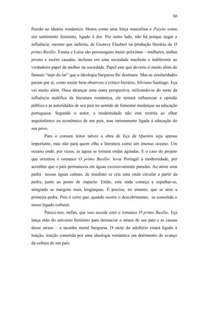 66
Paixão ao ideário romântico. Honra como uma força masculina e Paixão como
um sentimento feminino, ligado à dor. Por outro lado, não há porque negar a
influência, mesmo que indireta, de Gustave Flaubert na produção literária de O
primo Basílio. Emma e Luisa são personagens muito próximas – mulheres, ambas
jovens e recém casadas, inclusas em uma sociedade machista e indiferente ao
verdadeiro papel da mulher na sociedade. Papel este que deveria ir muito além do
famoso “anjo do lar” que a ideologia burguesa lhe destinara. Mas as similaridades
param por aí, como muito bem observou o crítico literário, Silviano Santiago. Eça
vai muito além. Ousa alcançar uma outra perspectiva, utilizando-se do mote da
influência maléfica da literatura romântica, ele tentará influenciar a opinião
pública e as autoridades de seu país no sentido de fomentar mudanças na educação
portuguesa. Segundo o autor, a modernidade não está restrita ao olhar
arquitetônico ou econômico de um país, mas intimamente ligada à educação do
seu povo.
Para o comum leitor talvez a obra de Eça de Queirós seja apenas
importante, mas não para quem olha a literatura como um imenso oceano. Um
oceano onde, por vezes, as águas se tornam ondas agitadas. E o caso do projeto
que orientou o romance O primo Basílio: levar Portugal à modernidade, por
acreditar que o país permanecia em águas excessivamente paradas. Ao atirar uma
pedra nessas águas calmas, de imediato se cria uma onda circular a partir da
pedra, junto ao ponto de impacto. Então, esta onda começa a espalhar-se,
atingindo as margens mais longínquas. É preciso, no entanto, que se atire a
primeira pedra. Pois é certo que, quando ocorre o descobrimento, se consolida o
nosso legado cultural.
Parece-nos, enfim, que isso sucede com o romance O primo Basílio. Eça
lança mão do universo feminino para denunciar o atraso de seu país e as causas
desse atraso – a tacanha moral burguesa. O mote do adultério estará ligado à
traição, traição cometida por uma ideologia romântica em detrimento do avanço
da cultura de um país.
 