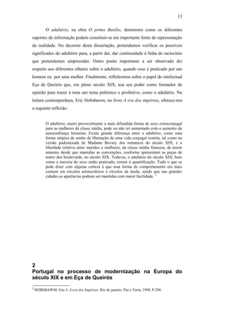 13
O adultério, na obra O primo Basílio, demonstra como os diferentes
suportes de informação podem constituir-se em importante fonte de representação
da realidade. No decorrer desta dissertação, pretendemos verificar os possíveis
significados do adultério para, a partir daí, dar continuidade à linha de raciocínio
que pretendemos empreender. Outro ponto importante a ser observado diz
respeito aos diferentes olhares sobre o adultério, quando esse é praticado por um
homem ou por uma mulher. Finalmente, refletiremos sobre o papel do intelectual
Eça de Queirós que, em pleno século XIX, usa seu poder como formador de
opinião para trazer à tona um tema polêmico e proibitivo, como o adultério. Na
leitura contemporânea, Eric Hobsbawm, no livro A era dos impérios, oferece-nos
a seguinte reflexão:
O adultério, muito provavelmente a mais difundida forma de sexo extraconjugal
para as mulheres da classe média, pode ou não ter aumentado com o aumento da
autoconfiança feminina. Existe grande diferença entre o adultério, como uma
forma utópica de sonho de libertação de uma vida conjugal restrita, tal como na
versão padronizada de Madame Bovary dos romances do século XIX, e a
liberdade relativa entre maridos e mulheres, da classe média francesa, de terem
amantes desde que mantidas as convenções, conforme apresentam as peças de
teatro dos boulevards, no século XIX. Todavia, o adultério do século XIX, bem
como a maioria do sexo então praticado, resiste à quantificação. Tudo o que se
pode dizer com alguma certeza é que essa forma de comportamento era mais
comum em círculos aristocráticos e círculos da moda, sendo que nas grandes
cidades as aparências podiam ser mantidas com maior facilidade. 5
2
Portugal no processo de modernização na Europa do
século XIX e em Eça de Queirós
5
HOBSBAWM, Eric J. A era dos Impérios. Rio de janeiro: Paz e Terra, 1998. P.290.
 