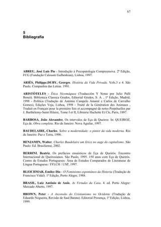 67
5
Bibliografia
ABREU, José Luis Pio - Introdução à Psicopatologia Compreensiva. 2ª Edição,
FCG (Fundação Calouste Gulbenkian), Lisboa, 1997.
ARIÈS, Philippe.DUBY, Georges. História da Vida Privada. Vols.3 e 4. São
Paulo. Companhia das Letras. 1991.
ARISTÓTELES - Ética Nicomáquea (Traducción Y Notas por Julio Pallí
Bonet). Biblioteca Classica Gredos, Editorial Gredos, S. A. , 1ª Edição, Madrid,
1998 - Política (Tradução de António Campelo Amaral e Carlos de Carvalho
Gomes), Edições Veja, Lisboa, 1998 - Traité de la Génération des Animaux ,
Traduit en Français pour la première fois et accompagné de notes Perpétuelles par
J. Barthélemy-Saint Hilaire, Tome I et II, Librairie Hachette Et Cle, Paris, 1887.
BARBOSA, João Alexandre. Os intervalos de Eça de Queiroz. In: QUEIROZ,
Eça de. Obra completa. Rio de Janeiro: Nova Aguilar, 1997.
BAUDELAIRE, Charles. Sobre a modernidade: o pintor da vida moderna. Rio
de Janeiro: Paz e Terra, 1996.
BENJAMIN, Walter. Charles Baudelaire um lírico no auge do capitalismo. São
Paulo: Ed. Brasiliense, 2002.
BERRINI, Beatriz. Os prefácios ensaísticos de Eça de Queirós. Encontro
Internacional de Queirosianos. São Paulo, 1995. 150 anos com Eça de Queirós.
Centro de Estudos Portugueses: Área de Estudos Comparados de Literaturas de
Língua Portuguesa / FFLCH / USP, 1997.
BLEICHMAR, Emilce Dio - O Feminismo espontâneo da Histeria (Tradução de
Francisco Vidal). 1ª Edição, Porto Alegre, 1988.
BRASIL, Luiz Antônio de Assis. As Virtudes da Casa. 4. ed. Porto Alegre:
Mercado Aberto, 1997.
BROWN, Peter - A Ascensão do Cristianismo no Ocidente (Tradução de
Eduardo Nogueira, Revisão de Saul Barata). Editorial Presença, 1ª Edição, Lisboa,
1999.
 
