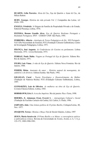 69
DUARTE, Lélia Parreira. Alves & Cia., Eça de Queirós e Amor & Cia., de
Hélcio Ratton.
DUBY, Georges. História da vida privada Vol. 2. Companhia das Letras, 10ª
edição, 1990.
ENGELS, Friedrich. A Origem da Família da Propriedade Privada e do Estado,
Editorial Presença, Lisboa, 1974.
FEITOSA, Rosane Gazolla Alves. Eça de Queiros Realismo Português e
Realidade Portuguesa. HVF – CERED/ UNIP. São Paulo, 1995.
FERREIRA, Alberto - Antologia de Textos Pedagógicos do Séc. XIX Português.
Vol I (Da Necessidade de Ensinar), FCG (Fundação Calouste Gulbenkian), Centro
de Investigação Pedagógica, Lisboa, 1971.
FRANÇA, José Augusto. As Conferências do Cassino no parlamento. Lisboa
Horizonte, 1972. Livros Horizonte, 1973.
FERRAZ, Paulo Malta. Viagem ao Portugal de Eça de Queirós. Editora Rio.
Rio de Janeiro, 1971.
FILHO, Luís Viana. A vida de Eça de Queirós. Editora Nova Fronteira. Rio de
Janeiro, 1984.
FISHER, Helen. Anatomia do amor – História natural da monogamia, do
adultério e do divórcio. Editora Eureka. São Paulo, 1992.
GILLIGAN, Carol - Teoria Psicológica e Desenvolvimento da Mulher
(Tradução de Natércia Rocha). FCG (Fundação Calouste Gulbenkian), Lisboa,
1997.
GUIMARÃES, Luís de Oliveira. As mulheres na obra de Eça de Queirós.
Livraria Clássica Editora. Lisboa, 1943.
HOBSBAWM, Eric J. A era dos Impérios. Rio de janeiro: Paz e Terra, 1998.
HOEBEL, E. Adamson; Frost, Everett L. - Antropologia Cultural e Social
(Tradução de Euclides Carneiro da Cunha). Ed. Cultrix, S. Paulo, 1996.
JARNAES, João. Uma leitura política de O primo Basílio, Colóquio/Letras, 40,
Nov. 1977.
JOAQUIM, Teresa - Menina e Moça. Fim de Século Edições, Lisboa, 1997
JESUS, Maria Saraiva de. O Primo Basílio e os Maias: a convergência satírica
à ambivalência irónica. Revista da Universidade de Aveiro, Aveiro, n. 6, 7, 8, p.
135-175, 1989-1990-1991.
 