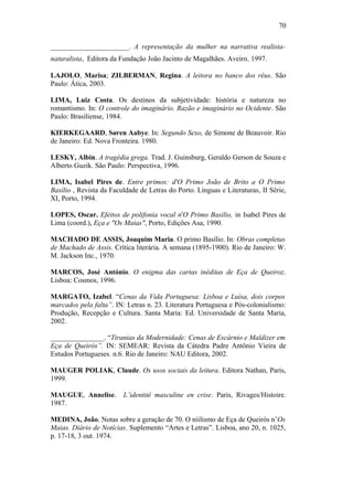 70
______________________. A representação da mulher na narrativa realista-
naturalista, Editora da Fundação João Jacinto de Magalhães. Aveiro, 1997.
LAJOLO, Marisa; ZILBERMAN, Regina. A leitora no banco dos réus. São
Paulo: Ática, 2003.
LIMA, Luiz Costa. Os destinos da subjetividade: história e natureza no
romantismo. In: O controle do imaginário. Razão e imaginário no Ocidente. São
Paulo: Brasiliense, 1984.
KIERKEGAARD, Søren Aabye. In: Segundo Sexo, de Simone de Beauvoir. Rio
de Janeiro: Ed. Nova Fronteira. 1980.
LESKY, Albin. A tragédia grega. Trad. J. Guinsburg, Geraldo Gerson de Souza e
Alberto Guzik. São Paulo: Perspectiva, 1996.
LIMA, Isabel Pires de. Entre primos: d'O Primo João de Brito a O Primo
Basílio , Revista da Faculdade de Letras do Porto. Línguas e Literaturas, II Série,
XI, Porto, 1994.
LOPES, Oscar. Efeitos de polifonia vocal n'O Primo Basílio, in Isabel Pires de
Lima (coord.), Eça e "Os Maias", Porto, Edições Asa, 1990.
MACHADO DE ASSIS, Joaquim Maria. O primo Basílio. In: Obras completas
de Machado de Assis. Crítica literária. A semana (1895-1900). Rio de Janeiro: W.
M. Jackson Inc., 1970.
MARCOS, José António. O enigma das cartas inéditas de Eça de Queiroz.
Lisboa: Cosmos, 1996.
MARGATO, Izabel. “Cenas da Vida Portuguesa: Lisboa e Luísa, dois corpos
marcados pela falta”. IN: Letras n. 23. Literatura Portuguesa e Pós-colonialismo:
Produção, Recepção e Cultura. Santa Maria: Ed. Universidade de Santa Maria,
2002.
_______________. “Tiranias da Modernidade: Cenas de Escárnio e Maldizer em
Eça de Queirós”. IN: SEMEAR: Revista da Cátedra Padre Antônio Vieira de
Estudos Portugueses. n.6. Rio de Janeiro: NAU Editora, 2002.
MAUGER POLIAK, Claude. Os usos sociais da leitura. Editora Nathan, Paris,
1999.
MAUGUE, Annelise. L’identité masculine en crise. Paris, Rivages/Histoire.
1987.
MEDINA, João. Notas sobre a geração de 70. O niilismo de Eça de Queirós n’Os
Maias. Diário de Notícias. Suplemento “Artes e Letras”. Lisboa, ano 20, n. 1025,
p. 17-18, 3 out. 1974.
 