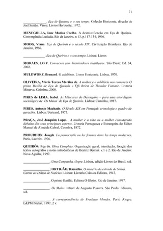 71
______________. Eça de Queiroz e o seu tempo. Coleção Horizonte, direção de
Joel Serrão. Viseu: Livros Horizonte, 1972.
MENEGOLLA, Ione Marisa Coelho. A desmistificação em Eça de Queirós.
Convergência Lusíada, Rio de Janeiro, n 13, p.117-134, 1996.
MOOG, Viana. Eça de Queirós e o século XIX. Civilização Brasileira. Rio de
Janeiro, 1966.
_____________. Eça de Queiros e o seu tempo. Lisboa: Livros
MORAES, J.G.V. Conversas com historiadores brasileiros. São Paulo: Ed. 34,
2002.
MULDWORF, Bernard. O adultério. Livros Horizonte. Lisboa, 1970.
OLIVEIRA, Maria Teresa Martins de. A mulher e o adultério nos romances O
primo Basílio de Eça de Queirós e Effi Briest de Theodor Fontane. Livraria
Minerva. Coimbra, 2000.
PIRES de LIMA, Isabel. As Máscaras do Desengano – para uma abordagem
sociológica de ‘Os Maias’ de Eça de Queirós. Lisboa: Caminho, 1987.
PIRES, Antonio Machado. O Século XIX em Portugal: cronologia e quadro de
gerações. Lisboa: Bertrand, 1975.
PRAÇA, José Joaquim Lopes. A mulher e a vida ou a mulher considerada
debaixo dos seus principaes aspetos. Livraria Portugueza e Estrangeira do Editor
Manuel de Almeida Cabral, Coimbra, 1872.
PROUDHON, Joseph. La pornocratie ou les femmes dans les temps modernes.
Paris, Lacroix. 1976.
QUEIRÓS, Eça de. Obra Completa. Organização geral, introdução, fixação dos
textos autógrafos e notas introdutórias de Beatriz Berrini. v.1 e 2. Rio de Janeiro:
Nova Aguilar, 1997.
________________. Uma Campanha Alegre. Lisboa, edição Livros do Brasil, s/d.
________________; ORTIGÃO, Ramalho. O mistério da estrada de Sintra.
Cartas ao Diário de Notícias. Lisboa: Livraria Clássica Editora, 1947.
________________. O primo Basílio. Editora O Globo. Rio de Janeiro, 1997.
________________. Os Maias. Introd. de Augusto Pissarra. São Paulo: Ediouro,
s/d.
________________. A correspondência de Fradique Mendes. Porto Alegre:
L&PM Pocket, 1997, 2 v.
 