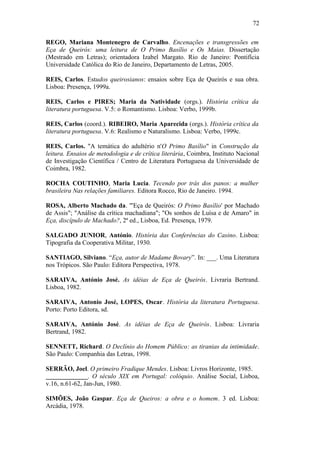 72
REGO, Mariana Montenegro de Carvalho. Encenações e transgressões em
Eça de Queirós: uma leitura de O Primo Basílio e Os Maias. Dissertação
(Mestrado em Letras); orientadora Izabel Margato. Rio de Janeiro: Pontifícia
Universidade Católica do Rio de Janeiro, Departamento de Letras, 2005.
REIS, Carlos. Estudos queirosianos: ensaios sobre Eça de Queirós e sua obra.
Lisboa: Presença, 1999a.
REIS, Carlos e PIRES; Maria da Natividade (orgs.). História crítica da
literatura portuguesa. V.5: o Romantismo. Lisboa: Verbo, 1999b.
REIS, Carlos (coord.). RIBEIRO, Maria Aparecida (orgs.). História crítica da
literatura portuguesa. V.6: Realismo e Naturalismo. Lisboa: Verbo, 1999c.
REIS, Carlos. "A temática do adultério n'O Primo Basílio" in Construção da
leitura. Ensaios de metodologia e de crítica literária, Coimbra, Instituto Nacional
de Investigação Científica / Centro de Literatura Portuguesa da Universidade de
Coimbra, 1982.
ROCHA COUTINHO, Maria Lucia. Tecendo por trás dos panos: a mulher
brasileira Nas relações familiares. Editora Rocco, Rio de Janeiro. 1994.
ROSA, Alberto Machado da. "'Eça de Queirós: O Primo Basílio' por Machado
de Assis"; "Análise da crítica machadiana"; "Os sonhos de Luísa e de Amaro" in
Eça, discípulo de Machado?, 2ª ed., Lisboa, Ed. Presença, 1979.
SALGADO JUNIOR, António. História das Conferências do Casino. Lisboa:
Tipografia da Cooperativa Militar, 1930.
SANTIAGO, Silviano. “Eça, autor de Madame Bovary”. In: ___. Uma Literatura
nos Trópicos. São Paulo: Editora Perspectiva, 1978.
SARAIVA, António José. As idéias de Eça de Queirós. Livraria Bertrand.
Lisboa, 1982.
SARAIVA, Antonio José, LOPES, Oscar. História da literatura Portuguesa.
Porto: Porto Editora, sd.
SARAIVA, António José. As idéias de Eça de Queirós. Lisboa: Livraria
Bertrand, 1982.
SENNETT, Richard. O Declínio do Homem Público: as tiranias da intimidade.
São Paulo: Companhia das Letras, 1998.
SERRÃO, Joel. O primeiro Fradique Mendes. Lisboa: Livros Horizonte, 1985.
_____________. O século XIX em Portugal: colóquio. Análise Social, Lisboa,
v.16, n.61-62, Jan-Jun, 1980.
SIMÕES, João Gaspar. Eça de Queiros: a obra e o homem. 3 ed. Lisboa:
Arcádia, 1978.
 