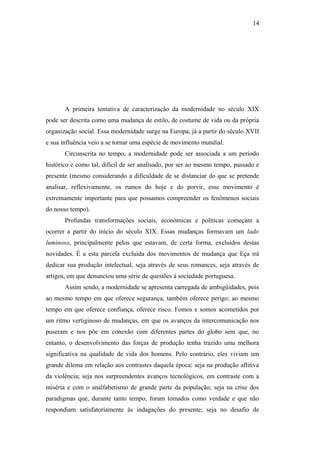 14
A primeira tentativa de caracterização da modernidade no século XIX
pode ser descrita como uma mudança de estilo, de costume de vida ou da própria
organização social. Essa modernidade surge na Europa, já a partir do século XVII
e sua influência veio a se tornar uma espécie de movimento mundial.
Circunscrita no tempo, a modernidade pode ser associada a um período
histórico e como tal, difícil de ser analisado, por ser ao mesmo tempo, passado e
presente (mesmo considerando a dificuldade de se distanciar do que se pretende
analisar, reflexivamente, os rumos do hoje e do porvir, esse movimento é
extremamente importante para que possamos compreender os fenômenos sociais
do nosso tempo).
Profundas transformações sociais, econômicas e políticas começam a
ocorrer a partir do início do século XIX. Essas mudanças formavam um lado
luminoso, principalmente pelos que estavam, de certa forma, excluídos destas
novidades. É a esta parcela excluída dos movimentos de mudança que Eça irá
dedicar sua produção intelectual, seja através de seus romances, seja através de
artigos, em que denunciou uma série de questões à sociedade portuguesa.
Assim sendo, a modernidade se apresenta carregada de ambigüidades, pois
ao mesmo tempo em que oferece segurança, também oferece perigo; ao mesmo
tempo em que oferece confiança, oferece risco. Fomos e somos acometidos por
um ritmo vertiginoso de mudanças, em que os avanços da intercomunicação nos
puseram e nos põe em conexão com diferentes partes do globo sem que, no
entanto, o desenvolvimento das forças de produção tenha trazido uma melhora
significativa na qualidade de vida dos homens. Pelo contrário, eles viviam um
grande dilema em relação aos contrastes daquela época: seja na produção aflitiva
da violência; seja nos surpreendentes avanços tecnológicos, em contraste com a
miséria e com o analfabetismo de grande parte da população; seja na crise dos
paradigmas que, durante tanto tempo, foram tomados como verdade e que não
respondiam satisfatoriamente às indagações do presente; seja no desafio de
 