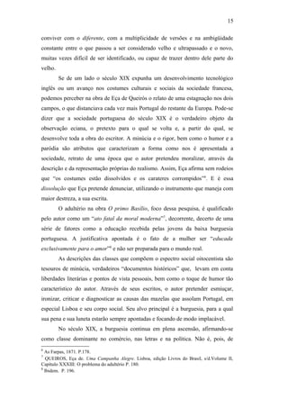 15
conviver com o diferente, com a multiplicidade de versões e na ambigüidade
constante entre o que passou a ser considerado velho e ultrapassado e o novo,
muitas vezes difícil de ser identificado, ou capaz de trazer dentro dele parte do
velho.
Se de um lado o século XIX expunha um desenvolvimento tecnológico
inglês ou um avanço nos costumes culturais e sociais da sociedade francesa,
podemos perceber na obra de Eça de Queirós o relato de uma estagnação nos dois
campos, o que distanciava cada vez mais Portugal do restante da Europa. Pode-se
dizer que a sociedade portuguesa do século XIX é o verdadeiro objeto da
observação eciana, o pretexto para o qual se volta e, a partir do qual, se
desenvolve toda a obra do escritor. A minúcia e o rigor, bem como o humor e a
paródia são atributos que caracterizam a forma como nos é apresentada a
sociedade, retrato de uma época que o autor pretendeu moralizar, através da
descrição e da representação próprias do realismo. Assim, Eça afirma sem rodeios
que “os costumes estão dissolvidos e os carateres corrompidos”6
. E é essa
dissolução que Eça pretende denunciar, utilizando o instrumento que maneja com
maior destreza, a sua escrita.
O adultério na obra O primo Basílio, foco dessa pesquisa, é qualificado
pelo autor como um “ato fatal da moral moderna”7
, decorrente, decerto de uma
série de fatores como a educação recebida pelas jovens da baixa burguesia
portuguesa. A justificativa apontada é o fato de a mulher ser “educada
exclusivamente para o amor”8
e não ser preparada para o mundo real.
As descrições das classes que compõem o espectro social oitocentista são
tesouros de minúcia, verdadeiros “documentos históricos” que, levam em conta
liberdades literárias e pontos de vista pessoais, bem como o toque de humor tão
característico do autor. Através de seus escritos, o autor pretender esmiuçar,
ironizar, criticar e diagnosticar as causas das mazelas que assolam Portugal, em
especial Lisboa e seu corpo social. Seu alvo principal é a burguesia, para a qual
sua pena e sua luneta estarão sempre apontadas e focando de modo implacável.
No século XIX, a burguesia continua em plena ascensão, afirmando-se
como classe dominante no comércio, nas letras e na política. Não é, pois, de
6
As Farpas, 1871. P.178.
7
QUEIROS, Eça de. Uma Campanha Alegre. Lisboa, edição Livros do Brasil, s/d.Volume II,
Capítulo XXXIII: O problema do adultério P. 180.
8
Ibidem. P. 196.
 
