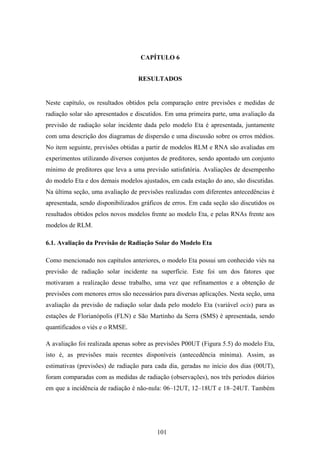 101
CAPÍTULO 6
RESULTADOS
Neste capítulo, os resultados obtidos pela comparação entre previsões e medidas de
radiação solar são apresentados e discutidos. Em uma primeira parte, uma avaliação da
previsão de radiação solar incidente dada pelo modelo Eta é apresentada, juntamente
com uma descrição dos diagramas de dispersão e uma discussão sobre os erros médios.
No item seguinte, previsões obtidas a partir de modelos RLM e RNA são avaliadas em
experimentos utilizando diversos conjuntos de preditores, sendo apontado um conjunto
mínimo de preditores que leva a uma previsão satisfatória. Avaliações de desempenho
do modelo Eta e dos demais modelos ajustados, em cada estação do ano, são discutidas.
Na última seção, uma avaliação de previsões realizadas com diferentes antecedências é
apresentada, sendo disponibilizados gráficos de erros. Em cada seção são discutidos os
resultados obtidos pelos novos modelos frente ao modelo Eta, e pelas RNAs frente aos
modelos de RLM.
6.1. Avaliação da Previsão de Radiação Solar do Modelo Eta
Como mencionado nos capítulos anteriores, o modelo Eta possui um conhecido viés na
previsão de radiação solar incidente na superfície. Este foi um dos fatores que
motivaram a realização desse trabalho, uma vez que refinamentos e a obtenção de
previsões com menores erros são necessários para diversas aplicações. Nesta seção, uma
avaliação da previsão de radiação solar dada pelo modelo Eta (variável ocis) para as
estações de Florianópolis (FLN) e São Martinho da Serra (SMS) é apresentada, sendo
quantificados o viés e o RMSE.
A avaliação foi realizada apenas sobre as previsões P00UT (Figura 5.5) do modelo Eta,
isto é, as previsões mais recentes disponíveis (antecedência mínima). Assim, as
estimativas (previsões) de radiação para cada dia, geradas no início dos dias (00UT),
foram comparadas com as medidas de radiação (observações), nos três períodos diários
em que a incidência de radiação é não-nula: 06–12UT, 12–18UT e 18–24UT. Também
 