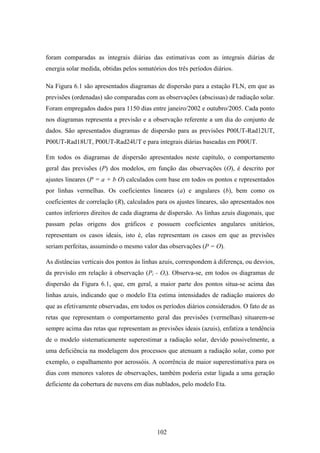 102
foram comparadas as integrais diárias das estimativas com as integrais diárias de
energia solar medida, obtidas pelos somatórios dos três períodos diários.
Na Figura 6.1 são apresentados diagramas de dispersão para a estação FLN, em que as
previsões (ordenadas) são comparadas com as observações (abscissas) de radiação solar.
Foram empregados dados para 1150 dias entre janeiro/2002 e outubro/2005. Cada ponto
nos diagramas representa a previsão e a observação referente a um dia do conjunto de
dados. São apresentados diagramas de dispersão para as previsões P00UT-Rad12UT,
P00UT-Rad18UT, P00UT-Rad24UT e para integrais diárias baseadas em P00UT.
Em todos os diagramas de dispersão apresentados neste capítulo, o comportamento
geral das previsões (P) dos modelos, em função das observações (O), é descrito por
ajustes lineares (P = a + bּO) calculados com base em todos os pontos e representados
por linhas vermelhas. Os coeficientes lineares (a) e angulares (b), bem como os
coeficientes de correlação (R), calculados para os ajustes lineares, são apresentados nos
cantos inferiores direitos de cada diagrama de dispersão. As linhas azuis diagonais, que
passam pelas origens dos gráficos e possuem coeficientes angulares unitários,
representam os casos ideais, isto é, elas representam os casos em que as previsões
seriam perfeitas, assumindo o mesmo valor das observações (P = O).
As distâncias verticais dos pontos às linhas azuis, correspondem à diferença, ou desvios,
da previsão em relação à observação (Pi - Oi). Observa-se, em todos os diagramas de
dispersão da Figura 6.1, que, em geral, a maior parte dos pontos situa-se acima das
linhas azuis, indicando que o modelo Eta estima intensidades de radiação maiores do
que as efetivamente observadas, em todos os períodos diários considerados. O fato de as
retas que representam o comportamento geral das previsões (vermelhas) situarem-se
sempre acima das retas que representam as previsões ideais (azuis), enfatiza a tendência
de o modelo sistematicamente superestimar a radiação solar, devido possivelmente, a
uma deficiência na modelagem dos processos que atenuam a radiação solar, como por
exemplo, o espalhamento por aerossóis. A ocorrência de maior superestimativa para os
dias com menores valores de observações, também poderia estar ligada a uma geração
deficiente da cobertura de nuvens em dias nublados, pelo modelo Eta.
 