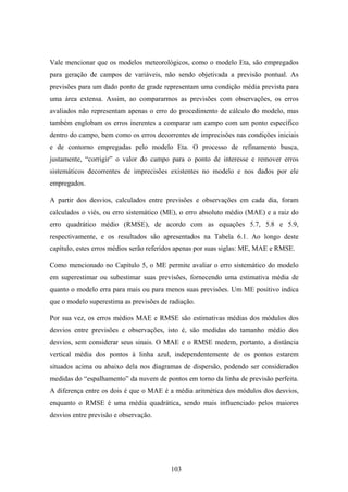103
Vale mencionar que os modelos meteorológicos, como o modelo Eta, são empregados
para geração de campos de variáveis, não sendo objetivada a previsão pontual. As
previsões para um dado ponto de grade representam uma condição média prevista para
uma área extensa. Assim, ao compararmos as previsões com observações, os erros
avaliados não representam apenas o erro do procedimento de cálculo do modelo, mas
também englobam os erros inerentes a comparar um campo com um ponto específico
dentro do campo, bem como os erros decorrentes de imprecisões nas condições iniciais
e de contorno empregadas pelo modelo Eta. O processo de refinamento busca,
justamente, “corrigir” o valor do campo para o ponto de interesse e remover erros
sistemáticos decorrentes de imprecisões existentes no modelo e nos dados por ele
empregados.
A partir dos desvios, calculados entre previsões e observações em cada dia, foram
calculados o viés, ou erro sistemático (ME), o erro absoluto médio (MAE) e a raiz do
erro quadrático médio (RMSE), de acordo com as equações 5.7, 5.8 e 5.9,
respectivamente, e os resultados são apresentados na Tabela 6.1. Ao longo deste
capítulo, estes erros médios serão referidos apenas por suas siglas: ME, MAE e RMSE.
Como mencionado no Capítulo 5, o ME permite avaliar o erro sistemático do modelo
em superestimar ou subestimar suas previsões, fornecendo uma estimativa média de
quanto o modelo erra para mais ou para menos suas previsões. Um ME positivo indica
que o modelo superestima as previsões de radiação.
Por sua vez, os erros médios MAE e RMSE são estimativas médias dos módulos dos
desvios entre previsões e observações, isto é, são medidas do tamanho médio dos
desvios, sem considerar seus sinais. O MAE e o RMSE medem, portanto, a distância
vertical média dos pontos à linha azul, independentemente de os pontos estarem
situados acima ou abaixo dela nos diagramas de dispersão, podendo ser considerados
medidas do “espalhamento” da nuvem de pontos em torno da linha de previsão perfeita.
A diferença entre os dois é que o MAE é a média aritmética dos módulos dos desvios,
enquanto o RMSE é uma média quadrática, sendo mais influenciado pelos maiores
desvios entre previsão e observação.
 