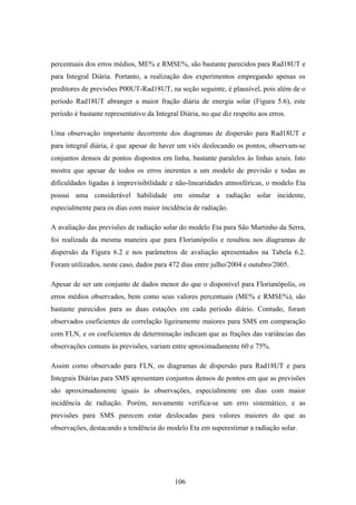 106
percentuais dos erros médios, ME% e RMSE%, são bastante parecidos para Rad18UT e
para Integral Diária. Portanto, a realização dos experimentos empregando apenas os
preditores de previsões P00UT-Rad18UT, na seção seguinte, é plausível, pois além de o
período Rad18UT abranger a maior fração diária de energia solar (Figura 5.6), este
período é bastante representativo da Integral Diária, no que diz respeito aos erros.
Uma observação importante decorrente dos diagramas de dispersão para Rad18UT e
para integral diária, é que apesar de haver um viés deslocando os pontos, observam-se
conjuntos densos de pontos dispostos em linha, bastante paralelos às linhas azuis. Isto
mostra que apesar de todos os erros inerentes a um modelo de previsão e todas as
dificuldades ligadas à imprevisibilidade e não-linearidades atmosféricas, o modelo Eta
possui uma considerável habilidade em simular a radiação solar incidente,
especialmente para os dias com maior incidência de radiação.
A avaliação das previsões de radiação solar do modelo Eta para São Martinho da Serra,
foi realizada da mesma maneira que para Florianópolis e resultou nos diagramas de
dispersão da Figura 6.2 e nos parâmetros de avaliação apresentados na Tabela 6.2.
Foram utilizados, neste caso, dados para 472 dias entre julho/2004 e outubro/2005.
Apesar de ser um conjunto de dados menor do que o disponível para Florianópolis, os
erros médios observados, bem como seus valores percentuais (ME% e RMSE%), são
bastante parecidos para as duas estações em cada período diário. Contudo, foram
observados coeficientes de correlação ligeiramente maiores para SMS em comparação
com FLN, e os coeficientes de determinação indicam que as frações das variâncias das
observações comuns às previsões, variam entre aproximadamente 60 e 75%.
Assim como observado para FLN, os diagramas de dispersão para Rad18UT e para
Integrais Diárias para SMS apresentam conjuntos densos de pontos em que as previsões
são aproximadamente iguais às observações, especialmente em dias com maior
incidência de radiação. Porém, novamente verifica-se um erro sistemático, e as
previsões para SMS parecem estar deslocadas para valores maiores do que as
observações, destacando a tendência do modelo Eta em superestimar a radiação solar.
 