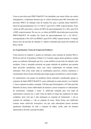 108
Como as previsões para P00UT-Rad18UT são abordadas com maior ênfase nas seções
subseqüentes, é importante destacar que os valores absolutos para ME observados nas
previsões P00UT de radiação solar do modelo Eta, para o período diário Rad18UT,
foram de aproximadamente 2,9 e 3,3 MJּm-2
, para FLN e SMS, respectivamente. Esses
valores de ME equivalem a valores de ME% de aproximadamente 25 e 28%, para FLN
e SMS, respectivamente. Por sua vez, os valores de RMSE observados para as previsões
P00UT-Rad18UT do modelo Eta foram de aproximadamente 4,6 e 5,0 MJּm-2
,
correspondendo a 40 e 42% em RMSE%, para FLN e SMS, respectivamente. A redução
desses erros de previsão de radiação é o objetivo almejado pelo ajuste dos modelos de
RNA e RLM.
6.2. Experimentos: Testes de Grupos de Preditores
Como descrito no Capítulo 5, podem ser utilizados como entradas de modelos RNA e
RLM um total de 36 preditores (Tabela 5.1). Contudo, alguns destes preditores contêm
pouca ou nenhuma informação que leve a uma melhoria na previsão de radiação solar
incidente. Como é almejado encontrar um grupo reduzido de preditores que permita
obter previsões satisfatórias, testes com várias combinações de entradas foram
realizados. Para evitar testar todas as combinações possíveis, critérios estatísticos e
considerações físicas foram utilizados para eleger grupos de preditores a serem testados.
Os experimentos com grupos de preditores foram realizados considerando apenas os
conjuntos de dados P00UT-Rad18UT, como enfatizado na seção anterior e no Capítulo
5. Estes conjuntos de dados, contendo 1150 dias para Florianópolis e 472 dias para São
Martinho da Serra, foram subdivididos de maneira a serem compostos os subconjuntos
de treinamento, validação e testes. A subdivisão realizada para esta etapa de
experimentos consistiu em, a cada 4 dias de dados ao longo das seqüências de dados
completas, fazer com que 2 dias pertençam ao conjunto de treinamento, 1 dia ao
conjunto de validação e 1 dia ao conjunto de testes. Desta forma, esta subdivisão
consiste numa subdivisão homogênea, em que cada subconjunto possui amostras
igualmente distribuídas de todo o conjunto de dados, sendo cada um bastante
representativo de todo o período de dados.
 