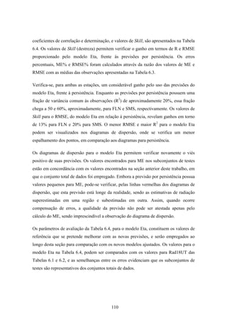 110
coeficientes de correlação e determinação, e valores de Skill, são apresentados na Tabela
6.4. Os valores de Skill (destreza) permitem verificar o ganho em termos de R e RMSE
proporcionado pelo modelo Eta, frente às previsões por persistência. Os erros
percentuais, ME% e RMSE% foram calculados através da razão dos valores de ME e
RMSE com as médias das observações apresentadas na Tabela 6.3.
Verifica-se, para ambas as estações, um considerável ganho pelo uso das previsões do
modelo Eta, frente à persistência. Enquanto as previsões por persistência possuem uma
fração de variância comum às observações (R2
) de aproximadamente 20%, essa fração
chega a 50 e 60%, aproximadamente, para FLN e SMS, respectivamente. Os valores de
Skill para o RMSE, do modelo Eta em relação à persistência, revelam ganhos em torno
de 13% para FLN e 20% para SMS. O menor RMSE e maior R2
para o modelo Eta
podem ser visualizados nos diagramas de dispersão, onde se verifica um menor
espalhamento dos pontos, em comparação aos diagramas para persistência.
Os diagramas de dispersão para o modelo Eta permitem verificar novamente o viés
positivo de suas previsões. Os valores encontrados para ME nos subconjuntos de testes
estão em concordância com os valores encontrados na seção anterior deste trabalho, em
que o conjunto total de dados foi empregado. Embora a previsão por persistência possua
valores pequenos para ME, pode-se verificar, pelas linhas vermelhas dos diagramas de
dispersão, que esta previsão está longe da realidade, sendo as estimativas de radiação
superestimadas em uma região e subestimadas em outra. Assim, quando ocorre
compensação de erros, a qualidade da previsão não pode ser atestada apenas pelo
cálculo do ME, sendo imprescindível a observação do diagrama de dispersão.
Os parâmetros de avaliação da Tabela 6.4, para o modelo Eta, constituem os valores de
referência que se pretende melhorar com as novas previsões, e serão empregados ao
longo desta seção para comparação com os novos modelos ajustados. Os valores para o
modelo Eta na Tabela 6.4, podem ser comparados com os valores para Rad18UT das
Tabelas 6.1 e 6.2, e as semelhanças entre os erros evidenciam que os subconjuntos de
testes são representativos dos conjuntos totais de dados.
 