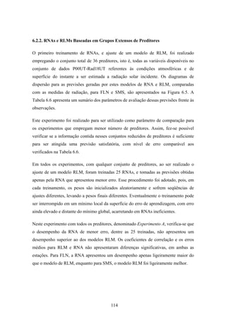 114
6.2.2. RNAs e RLMs Baseadas em Grupos Extensos de Preditores
O primeiro treinamento de RNAs, e ajuste de um modelo de RLM, foi realizado
empregando o conjunto total de 36 preditores, isto é, todas as variáveis disponíveis no
conjunto de dados P00UT-Rad18UT referentes às condições atmosféricas e de
superfície do instante a ser estimada a radiação solar incidente. Os diagramas de
dispersão para as previsões geradas por estes modelos de RNA e RLM, comparadas
com as medidas de radiação, para FLN e SMS, são apresentados na Figura 6.5. A
Tabela 6.6 apresenta um sumário dos parâmetros de avaliação dessas previsões frente às
observações.
Este experimento foi realizado para ser utilizado como parâmetro de comparação para
os experimentos que empregam menor número de preditores. Assim, fez-se possível
verificar se a informação contida nesses conjuntos reduzidos de preditores é suficiente
para ser atingida uma previsão satisfatória, com nível de erro comparável aos
verificados na Tabela 6.6.
Em todos os experimentos, com qualquer conjunto de preditores, ao ser realizado o
ajuste de um modelo RLM, foram treinadas 25 RNAs, e tomadas as previsões obtidas
apenas pela RNA que apresentou menor erro. Esse procedimento foi adotado, pois, em
cada treinamento, os pesos são inicializados aleatoriamente e sofrem seqüências de
ajustes diferentes, levando a pesos finais diferentes. Eventualmente o treinamento pode
ser interrompido em um mínimo local da superfície do erro de aprendizagem, com erro
ainda elevado e distante do mínimo global, acarretando em RNAs ineficientes.
Neste experimento com todos os preditores, denominado Experimento A, verifica-se que
o desempenho da RNA de menor erro, dentre as 25 treinadas, não apresentou um
desempenho superior ao dos modelos RLM. Os coeficientes de correlação e os erros
médios para RLM e RNA não apresentaram diferenças significativas, em ambas as
estações. Para FLN, a RNA apresentou um desempenho apenas ligeiramente maior do
que o modelo de RLM, enquanto para SMS, o modelo RLM foi ligeiramente melhor.
 