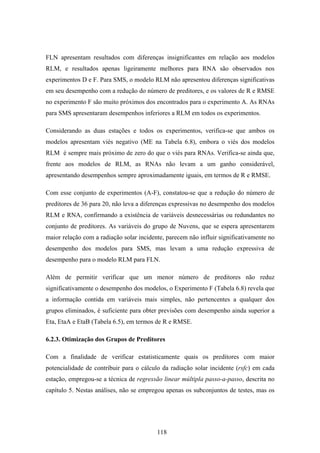 118
FLN apresentam resultados com diferenças insignificantes em relação aos modelos
RLM, e resultados apenas ligeiramente melhores para RNA são observados nos
experimentos D e F. Para SMS, o modelo RLM não apresentou diferenças significativas
em seu desempenho com a redução do número de preditores, e os valores de R e RMSE
no experimento F são muito próximos dos encontrados para o experimento A. As RNAs
para SMS apresentaram desempenhos inferiores a RLM em todos os experimentos.
Considerando as duas estações e todos os experimentos, verifica-se que ambos os
modelos apresentam viés negativo (ME na Tabela 6.8), embora o viés dos modelos
RLM é sempre mais próximo de zero do que o viés para RNAs. Verifica-se ainda que,
frente aos modelos de RLM, as RNAs não levam a um ganho considerável,
apresentando desempenhos sempre aproximadamente iguais, em termos de R e RMSE.
Com esse conjunto de experimentos (A-F), constatou-se que a redução do número de
preditores de 36 para 20, não leva a diferenças expressivas no desempenho dos modelos
RLM e RNA, confirmando a existência de variáveis desnecessárias ou redundantes no
conjunto de preditores. As variáveis do grupo de Nuvens, que se espera apresentarem
maior relação com a radiação solar incidente, parecem não influir significativamente no
desempenho dos modelos para SMS, mas levam a uma redução expressiva de
desempenho para o modelo RLM para FLN.
Além de permitir verificar que um menor número de preditores não reduz
significativamente o desempenho dos modelos, o Experimento F (Tabela 6.8) revela que
a informação contida em variáveis mais simples, não pertencentes a qualquer dos
grupos eliminados, é suficiente para obter previsões com desempenho ainda superior a
Eta, EtaA e EtaB (Tabela 6.5), em termos de R e RMSE.
6.2.3. Otimização dos Grupos de Preditores
Com a finalidade de verificar estatisticamente quais os preditores com maior
potencialidade de contribuir para o cálculo da radiação solar incidente (rsfc) em cada
estação, empregou-se a técnica de regressão linear múltipla passo-a-passo, descrita no
capítulo 5. Nestas análises, não se empregou apenas os subconjuntos de testes, mas os
 