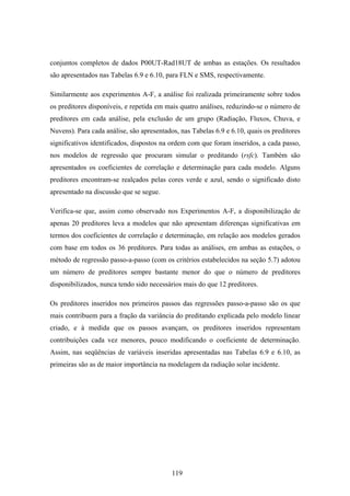 119
conjuntos completos de dados P00UT-Rad18UT de ambas as estações. Os resultados
são apresentados nas Tabelas 6.9 e 6.10, para FLN e SMS, respectivamente.
Similarmente aos experimentos A-F, a análise foi realizada primeiramente sobre todos
os preditores disponíveis, e repetida em mais quatro análises, reduzindo-se o número de
preditores em cada análise, pela exclusão de um grupo (Radiação, Fluxos, Chuva, e
Nuvens). Para cada análise, são apresentados, nas Tabelas 6.9 e 6.10, quais os preditores
significativos identificados, dispostos na ordem com que foram inseridos, a cada passo,
nos modelos de regressão que procuram simular o preditando (rsfc). Também são
apresentados os coeficientes de correlação e determinação para cada modelo. Alguns
preditores encontram-se realçados pelas cores verde e azul, sendo o significado disto
apresentado na discussão que se segue.
Verifica-se que, assim como observado nos Experimentos A-F, a disponibilização de
apenas 20 preditores leva a modelos que não apresentam diferenças significativas em
termos dos coeficientes de correlação e determinação, em relação aos modelos gerados
com base em todos os 36 preditores. Para todas as análises, em ambas as estações, o
método de regressão passo-a-passo (com os critérios estabelecidos na seção 5.7) adotou
um número de preditores sempre bastante menor do que o número de preditores
disponibilizados, nunca tendo sido necessários mais do que 12 preditores.
Os preditores inseridos nos primeiros passos das regressões passo-a-passo são os que
mais contribuem para a fração da variância do preditando explicada pelo modelo linear
criado, e à medida que os passos avançam, os preditores inseridos representam
contribuições cada vez menores, pouco modificando o coeficiente de determinação.
Assim, nas seqüências de variáveis inseridas apresentadas nas Tabelas 6.9 e 6.10, as
primeiras são as de maior importância na modelagem da radiação solar incidente.
 