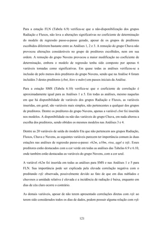 121
Para a estação FLN (Tabela 6.9) verifica-se que a não-disponibilização dos grupos
Radiação e Fluxos, não leva a alterações significativas no coeficiente de determinação
do modelo de regressão passo-a-passo gerado, apesar de os grupos de preditores
escolhidos diferirem bastante entre as Análises 1, 2 e 3. A remoção do grupo Chuva não
provocou alterações consideráveis no grupo de preditores escolhidos, nem em sua
ordem. A remoção do grupo Nuvens provocou a maior modificação no coeficiente de
determinação, embora o modelo de regressão tenha sido composto por apenas 6
variáveis tomadas como significativas. Em quase todas as análises verificou-se a
inclusão de pelo menos dois preditores do grupo Nuvens, sendo que na Análise 4 foram
incluídos 3 destes preditores (cbnt, hinv e mdnv) em passos iniciais da Análise.
Para a estação SMS (Tabela 6.10) verifica-se que o coeficiente de correlação é
aproximadamente igual para as Análises 1 a 5. Em todas as análises, mesmo naquelas
em que há disponibilidade de variáveis dos grupos Radiação e Fluxos, as variáveis
inseridas, em geral, são variáveis mais simples, não pertencentes a qualquer dos grupos
de preditores. Dentre os preditores do grupo Nuvens, apenas a variável cbnt foi inserida
nos modelos. A disponibilidade ou não das variáveis do grupo Chuva, em nada alterou a
escolha dos preditores, sendo obtidos os mesmos modelos nas Análises 3 e 4.
Dentre as 20 variáveis de saída do modelo Eta que não pertencem aos grupos Radiação,
Fluxos, Chuva e Nuvens, as seguintes variáveis parecem ter importância comum às duas
estações nas análises de regressão passo-a-passo: rh2m, u10m, rtoa, agpl e tsfc. Esses
preditores estão destacados com a cor verde em todas as análises das Tabelas 6.9 e 6.10,
onde também estão destacadas as variáveis do grupo Nuvens, com a cor azul.
A variável rh2m foi inserida em todas as análises para SMS e nas Análises 1 e 5 para
FLN. Sua importância pode ser explicada pela elevada correlação negativa com o
preditando rsfc observada, possivelmente devido ao fato de que em dias nublados e
chuvosos a umidade relativa é elevada e a incidência de radiação é baixa, enquanto em
dias de céu claro ocorre o contrário.
As demais variáveis, apesar de não terem apresentado correlações diretas com rsfc ao
terem sido considerados todos os dias de dados, podem possuir alguma relação com rsfc
 