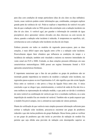 122
para dias com condições de tempo particulares (dias de céu claro ou dias nublados).
Assim, essas variáveis podem conter informações que, combinadas, consigam explicar
grande parte da variância de rsfc. Pode-se explicar a importância da variável rtoa pelo
fato de que a radiação solar no TDA possui alta correlação com a radiação incidente em
dias de céu claro. A variável agpl, por guardar a informação do conteúdo de água
precipitável, deve apresentar valores elevados em dias chuvosos ou com nuvens de
chuva, quando a radiação solar incidente é reduzida. A temperatura na superfície, tsfc,
correlaciona-se com a radiação solar incidente em dias de céu limpo.
Embora presente em todos os modelos de regressão passo-a-passo, para as duas
estações, é mais difícil supor uma ligação entre u10m e a radiação solar incidente.
Possivelmente algum fator climático que influencia as condições do tempo e a
incidência de radiação, também está vinculado a maiores ou menores intensidades de
vento zonal em FLN e SMS. Contudo, as duas estações possuem diferenças em suas
características meteorológicas: SMS possui um regime fortemente frontal e FLN
apresenta características litorâneas.
É importante mencionar que o fato de um preditor ou grupo de preditores não ter
mostrado grande importância na tentativa de modelar a radiação solar incidente, nas
regressões passo-a-passo ou nos Experimentos A-F, não significa que não existe ligação
física entre as variáveis e não prova a força da ligação física entre elas. A única
conclusão a que se chega é que, estatisticamente, a variável de saída do Eta não leva a
uma melhora na representação da radiação medida, o que pode ser devido à existência
de outra variável ou combinação de variáveis que leve a resultados melhores, ou a uma
imperfeição do modelo Eta em simular tal variável. Também não se pode esquecer que
o modelo Eta prevê campos, isto é, estimativas suavizadas de valores pontuais.
Diante da verificação de que variáveis mais simples possuem informação suficiente para
estimar a radiação solar incidente, procurou-se encontrar um grupo de preditores
reduzido e que não inclua preditores do grupo Radiação. Dessa forma, pode-se verificar
se um grupo de preditores que não inclui as previsões de radiação do modelo Eta
permite que seja obtida uma previsão de radiação com desempenho superior ao
 