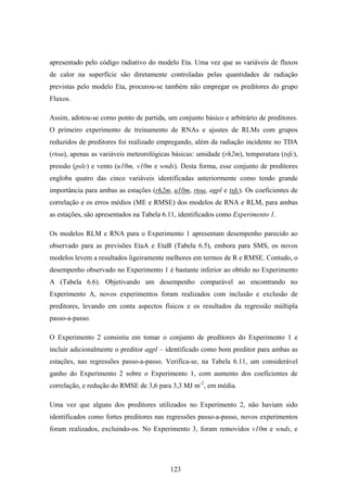 123
apresentado pelo código radiativo do modelo Eta. Uma vez que as variáveis de fluxos
de calor na superfície são diretamente controladas pelas quantidades de radiação
previstas pelo modelo Eta, procurou-se também não empregar os preditores do grupo
Fluxos.
Assim, adotou-se como ponto de partida, um conjunto básico e arbitrário de preditores.
O primeiro experimento de treinamento de RNAs e ajustes de RLMs com grupos
reduzidos de preditores foi realizado empregando, além da radiação incidente no TDA
(rtoa), apenas as variáveis meteorológicas básicas: umidade (rh2m), temperatura (tsfc),
pressão (pslc) e vento (u10m, v10m e wnds). Desta forma, esse conjunto de preditores
engloba quatro das cinco variáveis identificadas anteriormente como tendo grande
importância para ambas as estações (rh2m, u10m, rtoa, agpl e tsfc). Os coeficientes de
correlação e os erros médios (ME e RMSE) dos modelos de RNA e RLM, para ambas
as estações, são apresentados na Tabela 6.11, identificados como Experimento 1.
Os modelos RLM e RNA para o Experimento 1 apresentam desempenho parecido ao
observado para as previsões EtaA e EtaB (Tabela 6.5), embora para SMS, os novos
modelos levem a resultados ligeiramente melhores em termos de R e RMSE. Contudo, o
desempenho observado no Experimento 1 é bastante inferior ao obtido no Experimento
A (Tabela 6.6). Objetivando um desempenho comparável ao encontrando no
Experimento A, novos experimentos foram realizados com inclusão e exclusão de
preditores, levando em conta aspectos físicos e os resultados da regressão múltipla
passo-a-passo.
O Experimento 2 consistiu em tomar o conjunto de preditores do Experimento 1 e
incluir adicionalmente o preditor agpl – identificado como bom preditor para ambas as
estações, nas regressões passo-a-passo. Verifica-se, na Tabela 6.11, um considerável
ganho do Experimento 2 sobre o Experimento 1, com aumento dos coeficientes de
correlação, e redução do RMSE de 3,6 para 3,3 MJּm-2
, em média.
Uma vez que alguns dos preditores utilizados no Experimento 2, não haviam sido
identificados como fortes preditores nas regressões passo-a-passo, novos experimentos
foram realizados, excluindo-os. No Experimento 3, foram removidos v10m e wnds, e
 