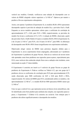 125
variável nos modelos. Contudo, verificou-se uma redução de desempenho com os
valores de RMSE atingindo valores superiores a 3,4 MJּm-2
. Optou-se por manter o
preditor u10m nos experimentos subseqüentes.
Assim, com apenas 5 preditores (Experimento 4), os modelos RLM e RNA apresentam
desempenho superior à previsão de radiação do modelo Eta, e previsões EtaA e EtaB.
Enquanto os novos modelos apresentam valores para o coeficiente de correlação de
aproximadamente 0,77 e 0,84, para FLN e SMS, respectivamente, as previsões do
modelo Eta levam a coeficientes 0,72 e 0,78. A redução de RMSE, observada a partir
das previsões EtaA e EtaB (Tabela 6.5) para os modelos RLM e RNA (Experimento 4),
é de 3,6 para 3,3 MJּm-2
, para FLN, e de 3,9 para 3,4 MJּm-2
, para SMS. As diferenças
de desempenho entre RLM e RNA foram insignificantes nos experimentos realizados.
Objetivando atingir valores de RMSE mais próximos daqueles obtidos para o
Experimento A, novos experimentos foram empregados, adicionando aos 5 preditores
do Experimento 4, preditores do grupo Nuvens. Além de as variáveis de nuvens terem
sido apontadas como bons preditores nas regressões passo-a-passo, especialmente para
FLN, essas variáveis têm conhecida relação física com a radiação solar incidente, como
mencionado na seção 2.7 deste trabalho.
O Experimento 6 consistiu em inserir as 4 variáveis do grupo Nuvens ao grupo de
preditores do Experimento 4. Pode-se verificar na Tabela 6.12, que este grupo de 9
preditores elevou os coeficientes de correlação para FLN para aproximadamente 0,79,
sendo observados para SMS coeficientes de 0,85 e 0,84 para RLM e RNA,
respectivamente. Os valores de RMSE para FLN, considerando ambos os modelos, é de
aproximadamente 3,2 MJּm-2
, e o modelo RLM de SMS apresentou RMSE menor que
3,3 MJּm-2
.
Uma vez que a variável lwnv, que representa nuvens em baixos níveis atmosféricos, não
foi identificada como bom preditor para nenhuma das estações, nas regressões passo-a-
passo, o Experimento 7 (Tabela 6.12) consistiu em excluí-la. Esta redução para 8
preditores não afetou significativamente o desempenho dos modelos.
 