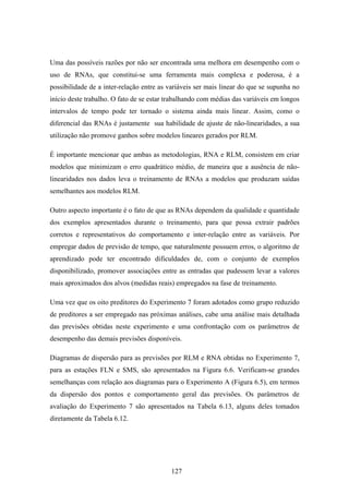 127
Uma das possíveis razões por não ser encontrada uma melhora em desempenho com o
uso de RNAs, que constitui-se uma ferramenta mais complexa e poderosa, é a
possibilidade de a inter-relação entre as variáveis ser mais linear do que se supunha no
início deste trabalho. O fato de se estar trabalhando com médias das variáveis em longos
intervalos de tempo pode ter tornado o sistema ainda mais linear. Assim, como o
diferencial das RNAs é justamente sua habilidade de ajuste de não-linearidades, a sua
utilização não promove ganhos sobre modelos lineares gerados por RLM.
É importante mencionar que ambas as metodologias, RNA e RLM, consistem em criar
modelos que minimizam o erro quadrático médio, de maneira que a ausência de não-
linearidades nos dados leva o treinamento de RNAs a modelos que produzam saídas
semelhantes aos modelos RLM.
Outro aspecto importante é o fato de que as RNAs dependem da qualidade e quantidade
dos exemplos apresentados durante o treinamento, para que possa extrair padrões
corretos e representativos do comportamento e inter-relação entre as variáveis. Por
empregar dados de previsão de tempo, que naturalmente possuem erros, o algoritmo de
aprendizado pode ter encontrado dificuldades de, com o conjunto de exemplos
disponibilizado, promover associações entre as entradas que pudessem levar a valores
mais aproximados dos alvos (medidas reais) empregados na fase de treinamento.
Uma vez que os oito preditores do Experimento 7 foram adotados como grupo reduzido
de preditores a ser empregado nas próximas análises, cabe uma análise mais detalhada
das previsões obtidas neste experimento e uma confrontação com os parâmetros de
desempenho das demais previsões disponíveis.
Diagramas de dispersão para as previsões por RLM e RNA obtidas no Experimento 7,
para as estações FLN e SMS, são apresentados na Figura 6.6. Verificam-se grandes
semelhanças com relação aos diagramas para o Experimento A (Figura 6.5), em termos
da dispersão dos pontos e comportamento geral das previsões. Os parâmetros de
avaliação do Experimento 7 são apresentados na Tabela 6.13, alguns deles tomados
diretamente da Tabela 6.12.
 