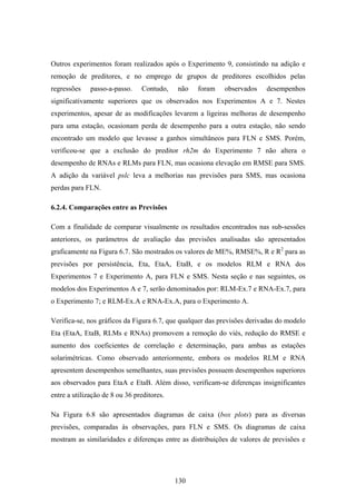 130
Outros experimentos foram realizados após o Experimento 9, consistindo na adição e
remoção de preditores, e no emprego de grupos de preditores escolhidos pelas
regressões passo-a-passo. Contudo, não foram observados desempenhos
significativamente superiores que os observados nos Experimentos A e 7. Nestes
experimentos, apesar de as modificações levarem a ligeiras melhoras de desempenho
para uma estação, ocasionam perda de desempenho para a outra estação, não sendo
encontrado um modelo que levasse a ganhos simultâneos para FLN e SMS. Porém,
verificou-se que a exclusão do preditor rh2m do Experimento 7 não altera o
desempenho de RNAs e RLMs para FLN, mas ocasiona elevação em RMSE para SMS.
A adição da variável pslc leva a melhorias nas previsões para SMS, mas ocasiona
perdas para FLN.
6.2.4. Comparações entre as Previsões
Com a finalidade de comparar visualmente os resultados encontrados nas sub-sessões
anteriores, os parâmetros de avaliação das previsões analisadas são apresentados
graficamente na Figura 6.7. São mostrados os valores de ME%, RMSE%, R e R2
para as
previsões por persistência, Eta, EtaA, EtaB, e os modelos RLM e RNA dos
Experimentos 7 e Experimento A, para FLN e SMS. Nesta seção e nas seguintes, os
modelos dos Experimentos A e 7, serão denominados por: RLM-Ex.7 e RNA-Ex.7, para
o Experimento 7; e RLM-Ex.A e RNA-Ex.A, para o Experimento A.
Verifica-se, nos gráficos da Figura 6.7, que qualquer das previsões derivadas do modelo
Eta (EtaA, EtaB, RLMs e RNAs) promovem a remoção do viés, redução do RMSE e
aumento dos coeficientes de correlação e determinação, para ambas as estações
solarimétricas. Como observado anteriormente, embora os modelos RLM e RNA
apresentem desempenhos semelhantes, suas previsões possuem desempenhos superiores
aos observados para EtaA e EtaB. Além disso, verificam-se diferenças insignificantes
entre a utilização de 8 ou 36 preditores.
Na Figura 6.8 são apresentados diagramas de caixa (box plots) para as diversas
previsões, comparadas às observações, para FLN e SMS. Os diagramas de caixa
mostram as similaridades e diferenças entre as distribuições de valores de previsões e
 