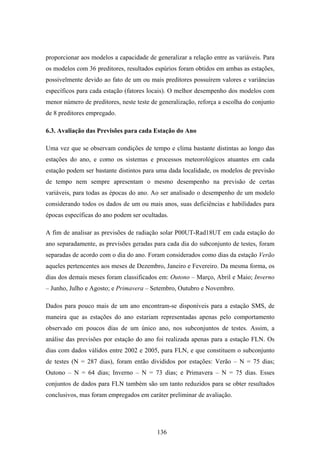 136
proporcionar aos modelos a capacidade de generalizar a relação entre as variáveis. Para
os modelos com 36 preditores, resultados espúrios foram obtidos em ambas as estações,
possivelmente devido ao fato de um ou mais preditores possuírem valores e variâncias
específicos para cada estação (fatores locais). O melhor desempenho dos modelos com
menor número de preditores, neste teste de generalização, reforça a escolha do conjunto
de 8 preditores empregado.
6.3. Avaliação das Previsões para cada Estação do Ano
Uma vez que se observam condições de tempo e clima bastante distintas ao longo das
estações do ano, e como os sistemas e processos meteorológicos atuantes em cada
estação podem ser bastante distintos para uma dada localidade, os modelos de previsão
de tempo nem sempre apresentam o mesmo desempenho na previsão de certas
variáveis, para todas as épocas do ano. Ao ser analisado o desempenho de um modelo
considerando todos os dados de um ou mais anos, suas deficiências e habilidades para
épocas específicas do ano podem ser ocultadas.
A fim de analisar as previsões de radiação solar P00UT-Rad18UT em cada estação do
ano separadamente, as previsões geradas para cada dia do subconjunto de testes, foram
separadas de acordo com o dia do ano. Foram considerados como dias da estação Verão
aqueles pertencentes aos meses de Dezembro, Janeiro e Fevereiro. Da mesma forma, os
dias dos demais meses foram classificados em: Outono – Março, Abril e Maio; Inverno
– Junho, Julho e Agosto; e Primavera – Setembro, Outubro e Novembro.
Dados para pouco mais de um ano encontram-se disponíveis para a estação SMS, de
maneira que as estações do ano estariam representadas apenas pelo comportamento
observado em poucos dias de um único ano, nos subconjuntos de testes. Assim, a
análise das previsões por estação do ano foi realizada apenas para a estação FLN. Os
dias com dados válidos entre 2002 e 2005, para FLN, e que constituem o subconjunto
de testes (N = 287 dias), foram então divididos por estações: Verão – N = 75 dias;
Outono – N = 64 dias; Inverno – N = 73 dias; e Primavera – N = 75 dias. Esses
conjuntos de dados para FLN também são um tanto reduzidos para se obter resultados
conclusivos, mas foram empregados em caráter preliminar de avaliação.
 