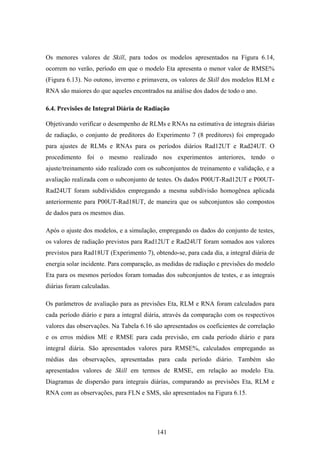 141
Os menores valores de Skill, para todos os modelos apresentados na Figura 6.14,
ocorrem no verão, período em que o modelo Eta apresenta o menor valor de RMSE%
(Figura 6.13). No outono, inverno e primavera, os valores de Skill dos modelos RLM e
RNA são maiores do que aqueles encontrados na análise dos dados de todo o ano.
6.4. Previsões de Integral Diária de Radiação
Objetivando verificar o desempenho de RLMs e RNAs na estimativa de integrais diárias
de radiação, o conjunto de preditores do Experimento 7 (8 preditores) foi empregado
para ajustes de RLMs e RNAs para os períodos diários Rad12UT e Rad24UT. O
procedimento foi o mesmo realizado nos experimentos anteriores, tendo o
ajuste/treinamento sido realizado com os subconjuntos de treinamento e validação, e a
avaliação realizada com o subconjunto de testes. Os dados P00UT-Rad12UT e P00UT-
Rad24UT foram subdivididos empregando a mesma subdivisão homogênea aplicada
anteriormente para P00UT-Rad18UT, de maneira que os subconjuntos são compostos
de dados para os mesmos dias.
Após o ajuste dos modelos, e a simulação, empregando os dados do conjunto de testes,
os valores de radiação previstos para Rad12UT e Rad24UT foram somados aos valores
previstos para Rad18UT (Experimento 7), obtendo-se, para cada dia, a integral diária de
energia solar incidente. Para comparação, as medidas de radiação e previsões do modelo
Eta para os mesmos períodos foram tomadas dos subconjuntos de testes, e as integrais
diárias foram calculadas.
Os parâmetros de avaliação para as previsões Eta, RLM e RNA foram calculados para
cada período diário e para a integral diária, através da comparação com os respectivos
valores das observações. Na Tabela 6.16 são apresentados os coeficientes de correlação
e os erros médios ME e RMSE para cada previsão, em cada período diário e para
integral diária. São apresentados valores para RMSE%, calculados empregando as
médias das observações, apresentadas para cada período diário. Também são
apresentados valores de Skill em termos de RMSE, em relação ao modelo Eta.
Diagramas de dispersão para integrais diárias, comparando as previsões Eta, RLM e
RNA com as observações, para FLN e SMS, são apresentados na Figura 6.15.
 