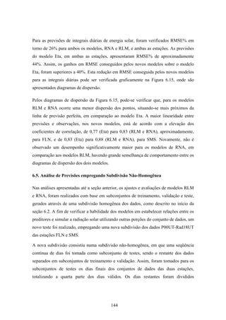 144
Para as previsões de integrais diárias de energia solar, foram verificados RMSE% em
torno de 26% para ambos os modelos, RNA e RLM, e ambas as estações. As previsões
do modelo Eta, em ambas as estações, apresentaram RMSE% de aproximadamente
44%. Assim, os ganhos em RMSE conseguidos pelos novos modelos sobre o modelo
Eta, foram superiores a 40%. Esta redução em RMSE conseguida pelos novos modelos
para as integrais diárias pode ser verificada graficamente na Figura 6.15, onde são
apresentados diagramas de dispersão.
Pelos diagramas de dispersão da Figura 6.15, pode-se verificar que, para os modelos
RLM e RNA ocorre uma menor dispersão dos pontos, situando-se mais próximos da
linha de previsão perfeita, em comparação ao modelo Eta. A maior linearidade entre
previsões e observações, nos novos modelos, está de acordo com a elevação dos
coeficientes de correlação, de 0,77 (Eta) para 0,83 (RLM e RNA), aproximadamente,
para FLN, e de 0,83 (Eta) para 0,88 (RLM e RNA), para SMS. Novamente, não é
observado um desempenho significativamente maior para os modelos de RNA, em
comparação aos modelos RLM, havendo grande semelhança de comportamento entre os
diagramas de dispersão dos dois modelos.
6.5. Análise de Previsões empregando Subdivisão Não-Homogênea
Nas análises apresentadas até a seção anterior, os ajustes e avaliações de modelos RLM
e RNA, foram realizados com base em subconjuntos de treinamento, validação e teste,
gerados através de uma subdivisão homogênea dos dados, como descrito no início da
seção 6.2. A fim de verificar a habilidade dos modelos em estabelecer relações entre os
preditores e simular a radiação solar utilizando outras porções do conjunto de dados, um
novo teste foi realizado, empregando uma nova subdivisão dos dados P00UT-Rad18UT
das estações FLN e SMS.
A nova subdivisão consistiu numa subdivisão não-homogênea, em que uma seqüência
contínua de dias foi tomada como subconjunto de testes, sendo o restante dos dados
separados em subconjuntos de treinamento e validação. Assim, foram tomados para os
subconjuntos de testes os dias finais dos conjuntos de dados das duas estações,
totalizando a quarta parte dos dias válidos. Os dias restantes foram divididos
 