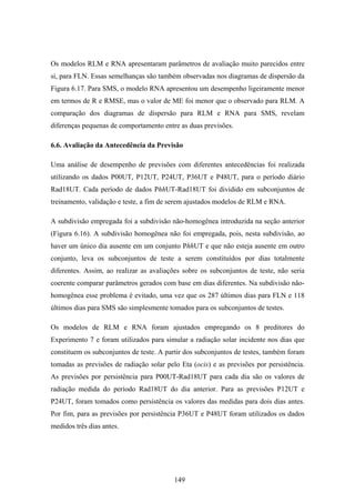 149
Os modelos RLM e RNA apresentaram parâmetros de avaliação muito parecidos entre
si, para FLN. Essas semelhanças são também observadas nos diagramas de dispersão da
Figura 6.17. Para SMS, o modelo RNA apresentou um desempenho ligeiramente menor
em termos de R e RMSE, mas o valor de ME foi menor que o observado para RLM. A
comparação dos diagramas de dispersão para RLM e RNA para SMS, revelam
diferenças pequenas de comportamento entre as duas previsões.
6.6. Avaliação da Antecedência da Previsão
Uma análise de desempenho de previsões com diferentes antecedências foi realizada
utilizando os dados P00UT, P12UT, P24UT, P36UT e P48UT, para o período diário
Rad18UT. Cada período de dados PhhUT-Rad18UT foi dividido em subconjuntos de
treinamento, validação e teste, a fim de serem ajustados modelos de RLM e RNA.
A subdivisão empregada foi a subdivisão não-homogênea introduzida na seção anterior
(Figura 6.16). A subdivisão homogênea não foi empregada, pois, nesta subdivisão, ao
haver um único dia ausente em um conjunto PhhUT e que não esteja ausente em outro
conjunto, leva os subconjuntos de teste a serem constituídos por dias totalmente
diferentes. Assim, ao realizar as avaliações sobre os subconjuntos de teste, não seria
coerente comparar parâmetros gerados com base em dias diferentes. Na subdivisão não-
homogênea esse problema é evitado, uma vez que os 287 últimos dias para FLN e 118
últimos dias para SMS são simplesmente tomados para os subconjuntos de testes.
Os modelos de RLM e RNA foram ajustados empregando os 8 preditores do
Experimento 7 e foram utilizados para simular a radiação solar incidente nos dias que
constituem os subconjuntos de teste. A partir dos subconjuntos de testes, também foram
tomadas as previsões de radiação solar pelo Eta (ocis) e as previsões por persistência.
As previsões por persistência para P00UT-Rad18UT para cada dia são os valores de
radiação medida do período Rad18UT do dia anterior. Para as previsões P12UT e
P24UT, foram tomados como persistência os valores das medidas para dois dias antes.
Por fim, para as previsões por persistência P36UT e P48UT foram utilizados os dados
medidos três dias antes.
 