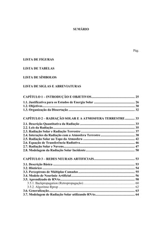 SUMÁRIO
Pág.
LISTA DE FIGURAS
LISTA DE TABELAS
LISTA DE SÍMBOLOS
LISTA DE SIGLAS E ABREVIATURAS
CAPÍTULO 1 – INTRODUÇÃO E OBJETIVOS..................................................... 25
1.1. Justificativa para os Estudos de Energia Solar .................................................. 26
1.2. Objetivos................................................................................................................. 30
1.3. Organização da Dissertação ................................................................................. 32
CAPÍTULO 2 – RADIAÇÃO SOLAR E A ATMOSFERA TERRESTRE............ 33
2.1. Descrição Quantitativa da Radiação ................................................................... 33
2.2. Leis da Radiação.................................................................................................... 35
2.3. Radiação Solar e Radiação Terrestre.................................................................. 37
2.4. Interações da Radiação com a Atmosfera Terrestre.......................................... 38
2.5. Radiação Solar no Topo da Atmosfera ............................................................... 42
2.6. Equação de Transferência Radiativa................................................................... 46
2.7. Radiação Solar e Nuvens....................................................................................... 47
2.8. Modelagem da Radiação Solar Incidente............................................................ 50
CAPÍTULO 3 – REDES NEURAIS ARTIFICIAIS.................................................. 53
3.1. Descrição Básica .................................................................................................... 53
3.2. Histórico ................................................................................................................. 54
3.3. Perceptrons de Múltiplas Camadas..................................................................... 55
3.4. Modelo de Neurônio Artificial.............................................................................. 56
3.5. Aprendizado de RNAs........................................................................................... 58
3.5.1. Backpropagation (Retropropagação)............................................................... 60
3.5.2. Algoritmo Rprop ............................................................................................. 62
3.6. Generalização......................................................................................................... 63
3.7. Modelagem de Radiação Solar utilizando RNAs................................................ 64
 