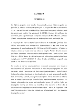 155
CAPÍTULO 7
CONCLUSÕES
Os objetivos propostos neste trabalho foram atingidos, sendo obtido um ganho nas
previsões de radiação solar de curto prazo, para as estações SONDA de Florianópolis
(FLN) e São Martinho da Serra (SMS), em comparação com aquelas disponibilizadas
diretamente pelo modelo Eta operacional do CPTEC. Contudo foi verificado não
ocorrer um ganho significativo em desempenho com o uso de Redes Neurais Artificiais
(RNAs), em relação aos modelos ajustados por Regressão Linear Múltipla (RLM).
A comparação das previsões P00UT de radiação solar do modelo Eta (previsões mais
recentes para cada dia) com as observações, para as estações FLN e SMS, revelou um
viés elevado, de aproximadamente 30% (ME%), e um RMSE% superior a 40%, para as
integrais diárias de energia solar de ambas as estações. Valores de erros médios
percentuais semelhantes foram encontrados para o período diário Rad18UT (ME% entre
25 e 28% e RMSE% entre 40 e 42%), que engloba o intervalo de maior incidência de
radiação, entre 12:00UT e 18:00UT. Os valores elevados de RMSE são em grande parte
devido ao viés observado nas previsões.
Os modelos de previsão numérica de tempo comumente apresentam erros devido às
não-linearidades dos processos atmosféricos, às aproximações empregadas, aos erros
inerentes à análise e assimilação dos dados meteorológicos globais e à representação
horizontal e vertical discretizada da atmosfera (pontos de grade representando grandes
áreas ou volumes). Contudo, os diagramas de dispersão para as previsões de radiação
solar do modelo Eta revelam que, em grande parte dos dias analisados, as previsões são
bastante próximas às observações, porém deslocadas por um viés positivo. Assim, um
desempenho razoável em termos de linearidade entre previsões e observações é
verificado, com coeficientes de correlação superiores a 0,7 para FLN, e superiores a 0,8
para SMS, muito embora tenha sido mostrado que refinamentos levam a previsões com
desempenho superior.
 