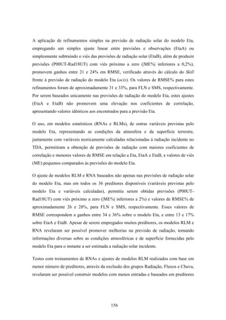 156
A aplicação de refinamentos simples na previsão de radiação solar do modelo Eta,
empregando um simples ajuste linear entre previsões e observações (EtaA) ou
simplesmente subtraindo o viés das previsões de radiação solar (EtaB), além de produzir
previsões (P00UT-Rad18UT) com viés próximo a zero (|ME%| inferiores a 0,2%),
promovem ganhos entre 21 e 24% em RMSE, verificado através do cálculo do Skill
frente à previsão de radiação do modelo Eta (ocis). Os valores de RMSE% para estes
refinamentos foram de aproximadamente 31 e 33%, para FLN e SMS, respectivamente.
Por serem baseados unicamente nas previsões de radiação do modelo Eta, estes ajustes
(EtaA e EtaB) não promovem uma elevação nos coeficientes de correlação,
apresentando valores idênticos aos encontrados para a previsão Eta.
O uso, em modelos estatísticos (RNAs e RLMs), de outras variáveis previstas pelo
modelo Eta, representando as condições da atmosfera e da superfície terrestre,
juntamente com variáveis teoricamente calculadas relacionadas à radiação incidente no
TDA, permitiram a obtenção de previsões de radiação com maiores coeficientes de
correlação e menores valores de RMSE em relação a Eta, EtaA e EtaB, e valores de viés
(ME) pequenos comparados às previsões do modelo Eta.
O ajuste de modelos RLM e RNA baseados não apenas nas previsões de radiação solar
do modelo Eta, mas em todos os 36 preditores disponíveis (variáveis previstas pelo
modelo Eta e variáveis calculadas), permitiu serem obtidas previsões (P00UT-
Rad18UT) com viés próximo a zero (|ME%| inferiores a 2%) e valores de RMSE% de
aproximadamente 26 e 28%, para FLN e SMS, respectivamente. Esses valores de
RMSE correspondem a ganhos entre 34 e 36% sobre o modelo Eta, e entre 13 e 17%
sobre EtaA e EtaB. Apesar de serem empregados muitos preditores, os modelos RLM e
RNA revelaram ser possível promover melhorias na previsão de radiação, tomando
informações diversas sobre as condições atmosféricas e de superfície fornecidas pelo
modelo Eta para o instante a ser estimada a radiação solar incidente.
Testes com treinamentos de RNAs e ajustes de modelos RLM realizados com base em
menor número de preditores, através da exclusão dos grupos Radiação, Fluxos e Chuva,
revelaram ser possível construir modelos com menos entradas e baseados em preditores
 