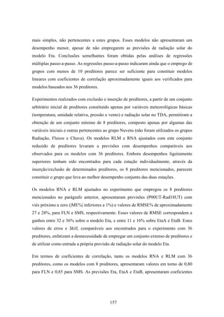 157
mais simples, não pertencentes a estes grupos. Esses modelos não apresentaram um
desempenho menor, apesar de não empregarem as previsões de radiação solar do
modelo Eta. Conclusões semelhantes foram obtidas pelas análises de regressões
múltiplas passo-a-passo. As regressões passo-a-passo indicaram ainda que o emprego de
grupos com menos de 10 preditores parece ser suficiente para constituir modelos
lineares com coeficientes de correlação aproximadamente iguais aos verificados para
modelos baseados nos 36 preditores.
Experimentos realizados com exclusão e inserção de preditores, a partir de um conjunto
arbitrário inicial de preditores constituído apenas por variáveis meteorológicas básicas
(temperatura, umidade relativa, pressão e vento) e radiação solar no TDA, permitiram a
obtenção de um conjunto mínimo de 8 preditores, composto apenas por algumas das
variáveis iniciais e outras pertencentes ao grupo Nuvens (não foram utilizados os grupos
Radiação, Fluxos e Chuva). Os modelos RLM e RNA ajustados com este conjunto
reduzido de preditores levaram a previsões com desempenhos comparáveis aos
observados para os modelos com 36 preditores. Embora desempenhos ligeiramente
superiores tenham sido encontrados para cada estação individualmente, através da
inserção/exclusão de determinados preditores, os 8 preditores mencionados, parecem
constituir o grupo que leva ao melhor desempenho conjunto das duas estações.
Os modelos RNA e RLM ajustados no experimento que empregou os 8 preditores
mencionados no parágrafo anterior, apresentaram previsões (P00UT-Rad18UT) com
viés próximo a zero (|ME%| inferiores a 1%) e valores de RMSE% de aproximadamente
27 e 28%, para FLN e SMS, respectivamente. Esses valores de RMSE correspondem a
ganhos entre 32 e 36% sobre o modelo Eta, e entre 11 e 16% sobre EtaA e EtaB. Estes
valores de erros e Skill, comparáveis aos encontrados para o experimento com 36
preditores, enfatizam a desnecessidade de empregar um conjunto extenso de preditores e
de utilizar como entrada a própria previsão de radiação solar do modelo Eta.
Em termos de coeficientes de correlação, tanto os modelos RNA e RLM com 36
preditores, como os modelos com 8 preditores, apresentaram valores em torno de 0,80
para FLN e 0,85 para SMS. As previsões Eta, EtaA e EtaB, apresentaram coeficientes
 